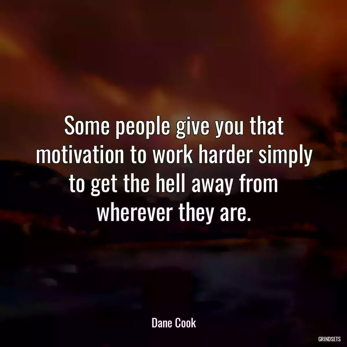 Some people give you that motivation to work harder simply to get the hell away from wherever they are.