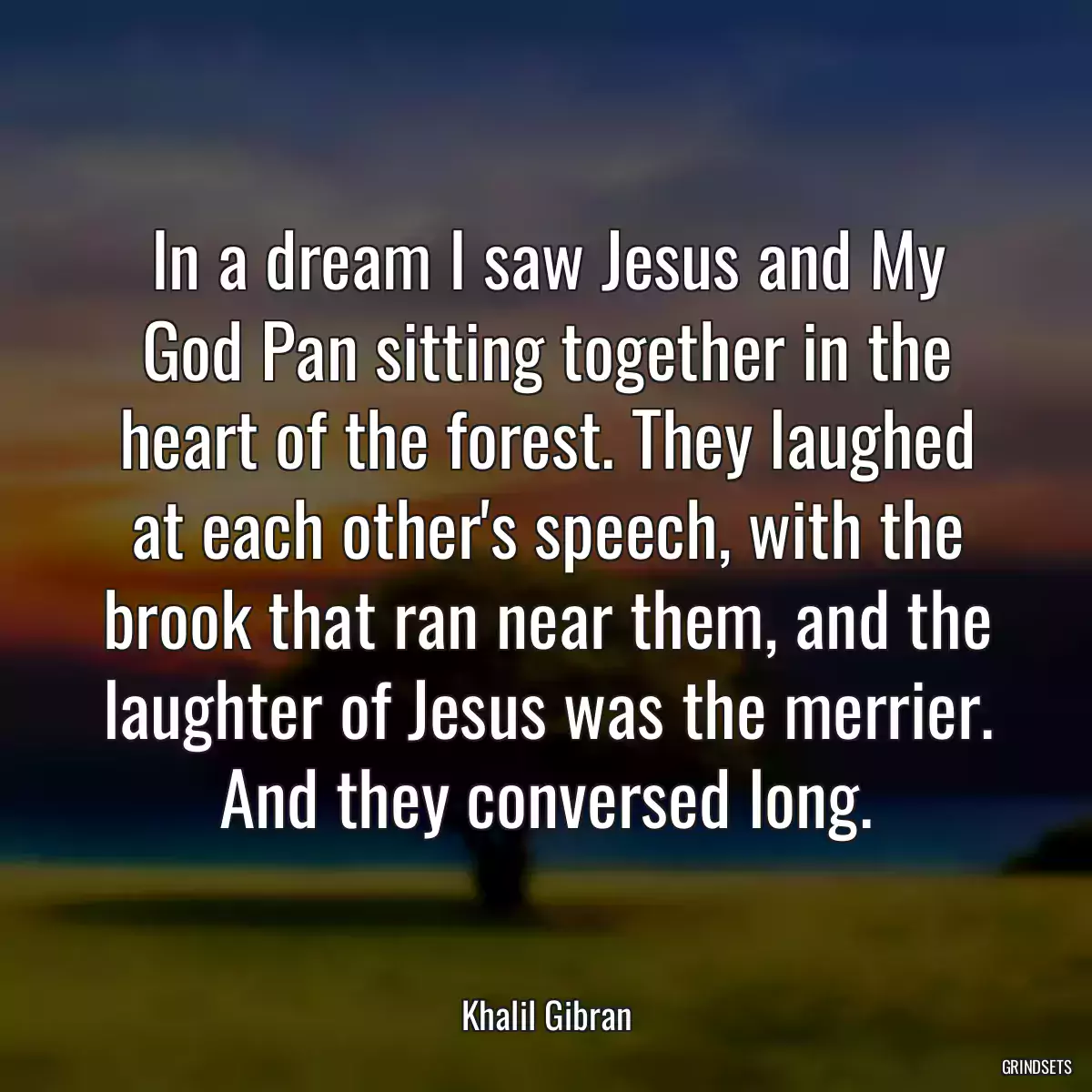 In a dream I saw Jesus and My God Pan sitting together in the heart of the forest. They laughed at each other\'s speech, with the brook that ran near them, and the laughter of Jesus was the merrier. And they conversed long.