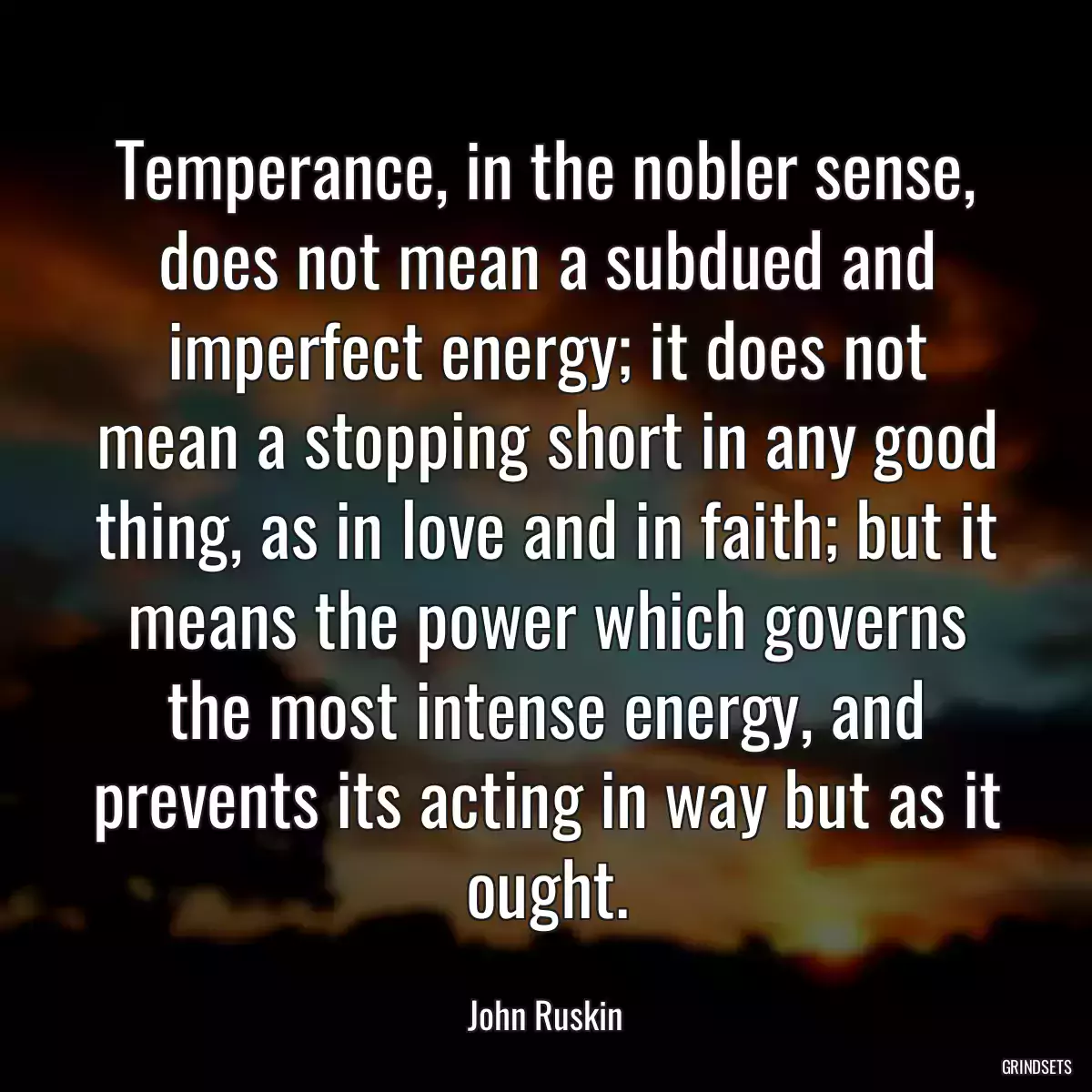 Temperance, in the nobler sense, does not mean a subdued and imperfect energy; it does not mean a stopping short in any good thing, as in love and in faith; but it means the power which governs the most intense energy, and prevents its acting in way but as it ought.