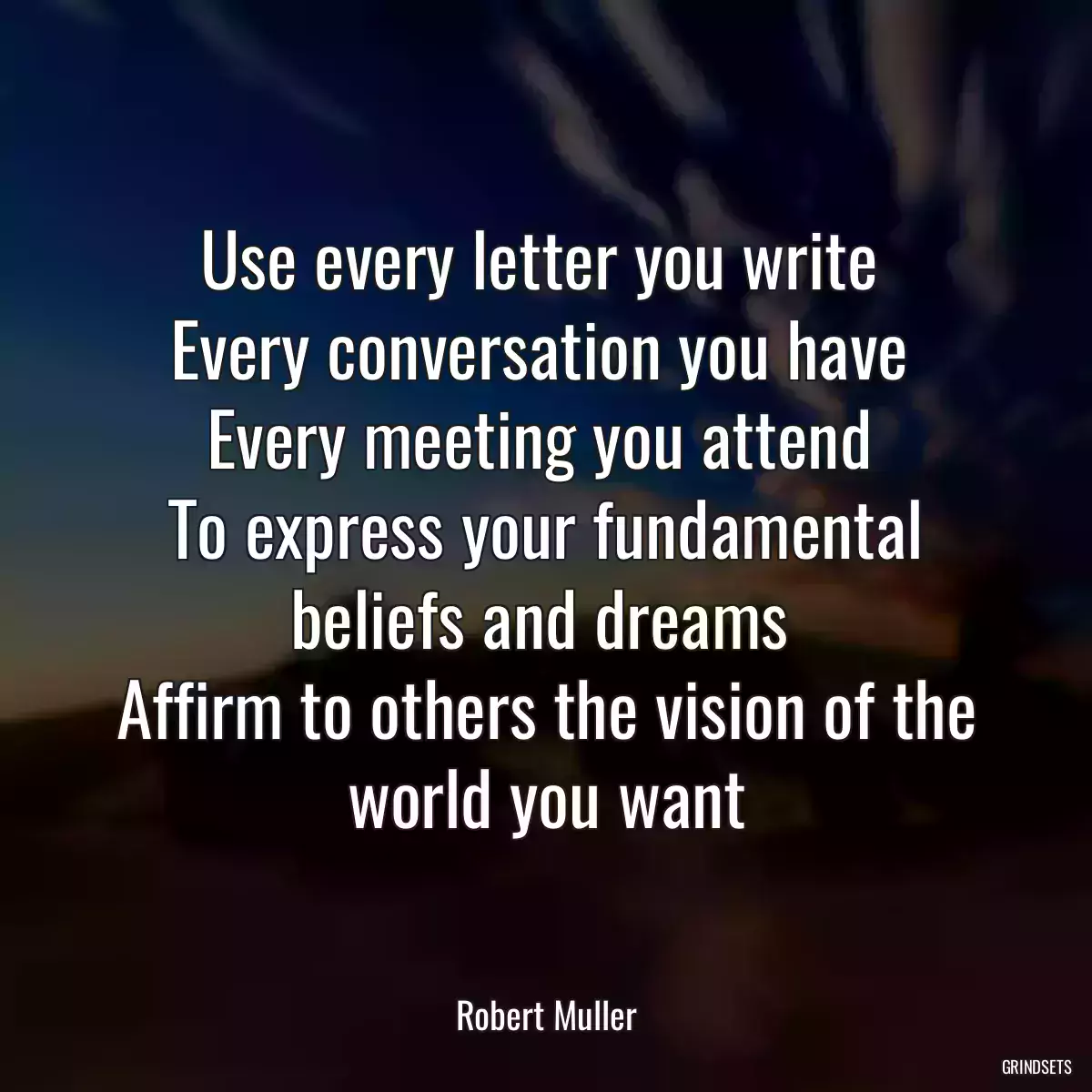 Use every letter you write 
Every conversation you have 
Every meeting you attend 
To express your fundamental beliefs and dreams 
Affirm to others the vision of the world you want