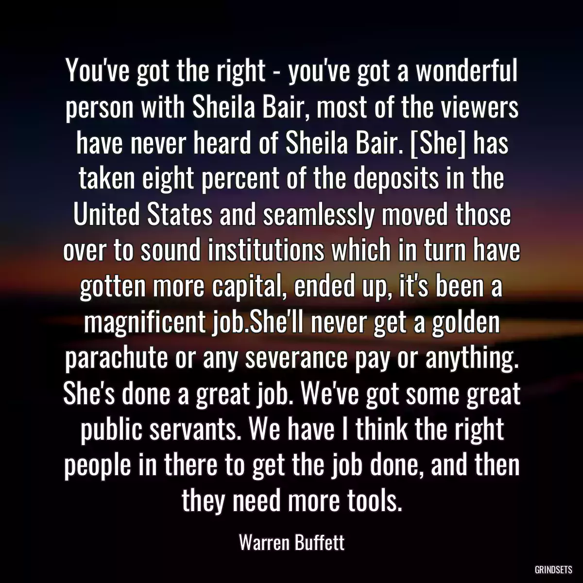 You\'ve got the right - you\'ve got a wonderful person with Sheila Bair, most of the viewers have never heard of Sheila Bair. [She] has taken eight percent of the deposits in the United States and seamlessly moved those over to sound institutions which in turn have gotten more capital, ended up, it\'s been a magnificent job.She\'ll never get a golden parachute or any severance pay or anything. She\'s done a great job. We\'ve got some great public servants. We have I think the right people in there to get the job done, and then they need more tools.