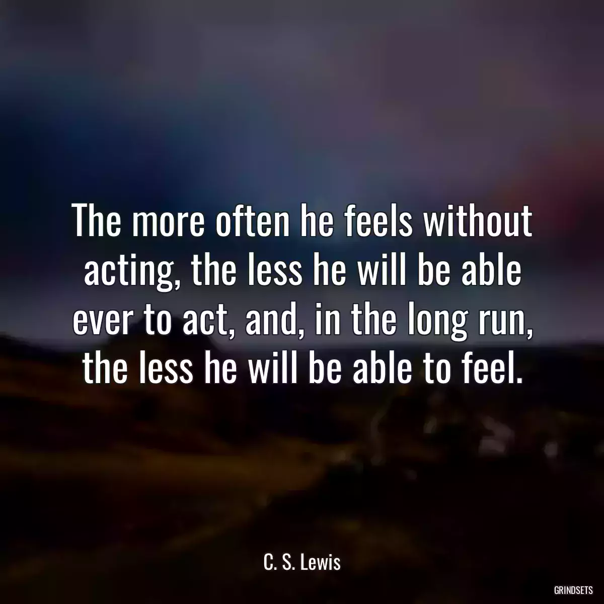 The more often he feels without acting, the less he will be able ever to act, and, in the long run, the less he will be able to feel.