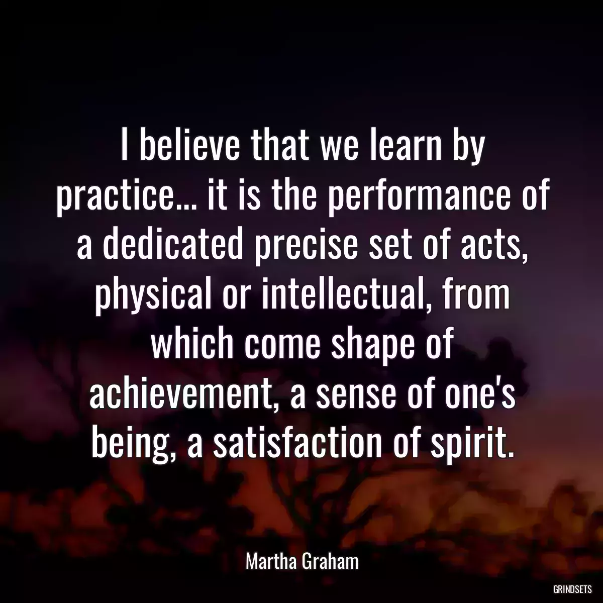 I believe that we learn by practice... it is the performance of a dedicated precise set of acts, physical or intellectual, from which come shape of achievement, a sense of one\'s being, a satisfaction of spirit.