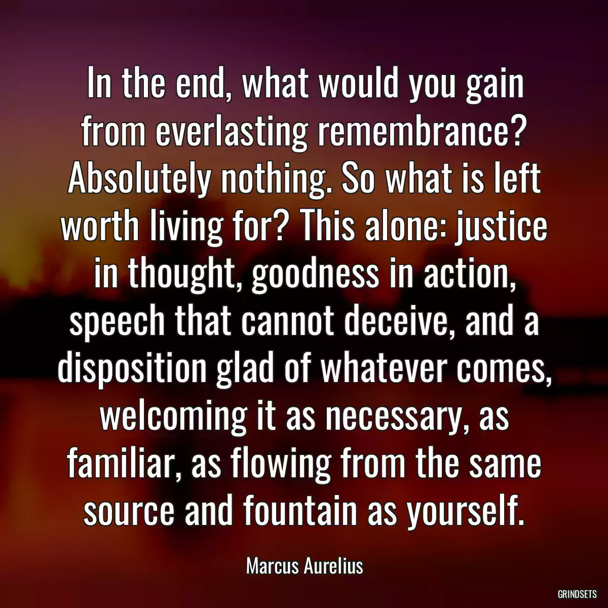 In the end, what would you gain from everlasting remembrance? Absolutely nothing. So what is left worth living for? This alone: justice in thought, goodness in action, speech that cannot deceive, and a disposition glad of whatever comes, welcoming it as necessary, as familiar, as flowing from the same source and fountain as yourself.