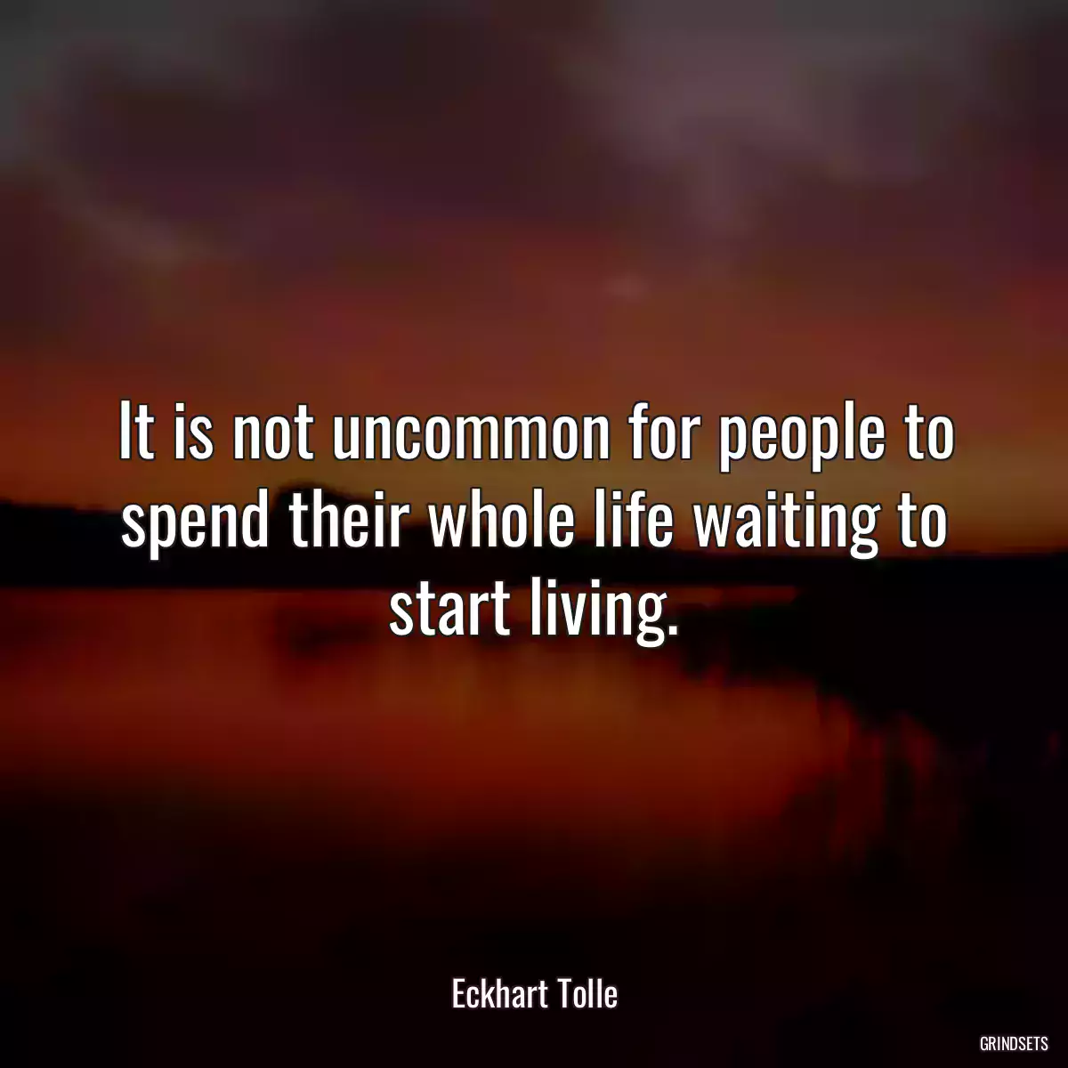 It is not uncommon for people to spend their whole life waiting to start living.