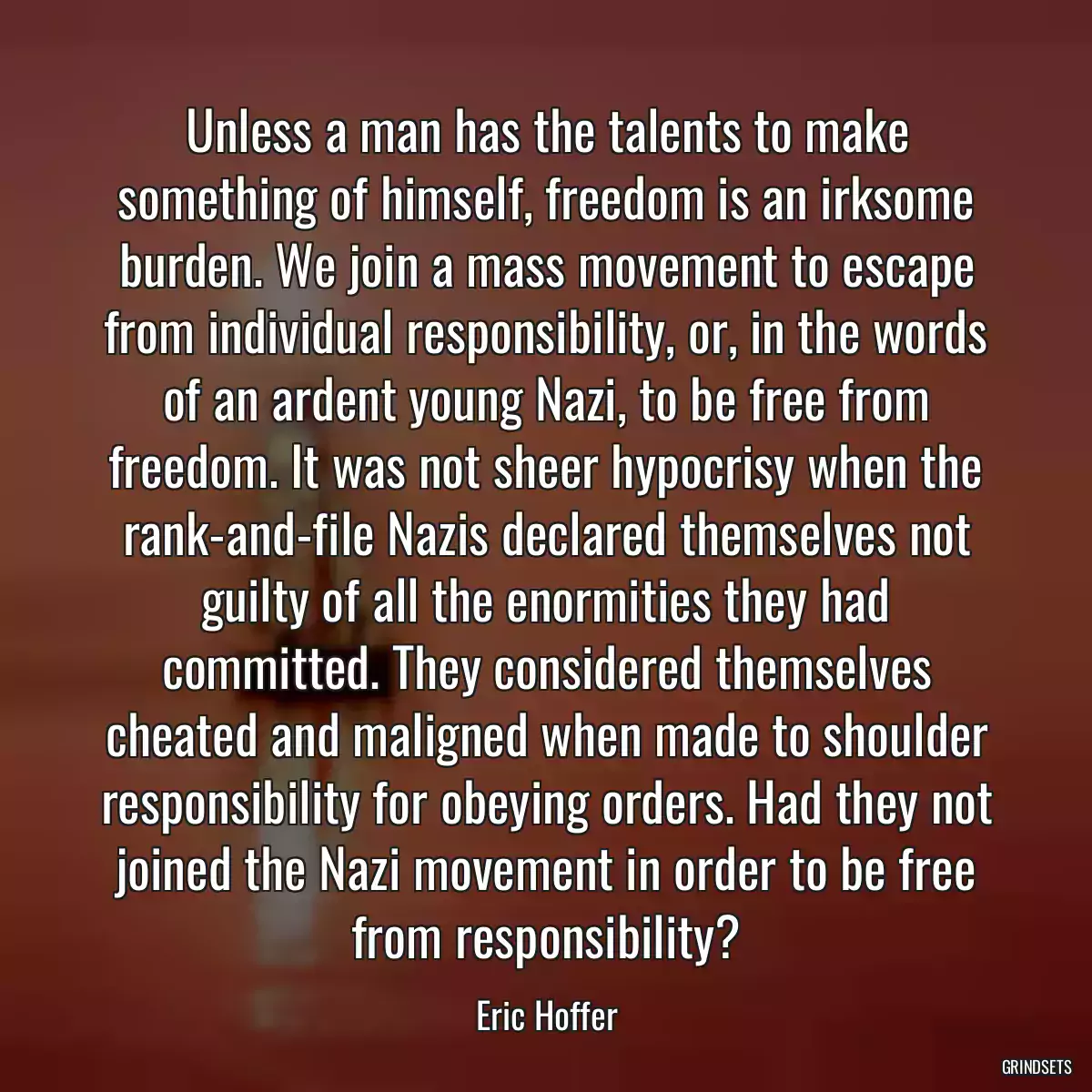 Unless a man has the talents to make something of himself, freedom is an irksome burden. We join a mass movement to escape from individual responsibility, or, in the words of an ardent young Nazi, to be free from freedom. It was not sheer hypocrisy when the rank-and-file Nazis declared themselves not guilty of all the enormities they had committed. They considered themselves cheated and maligned when made to shoulder responsibility for obeying orders. Had they not joined the Nazi movement in order to be free from responsibility?