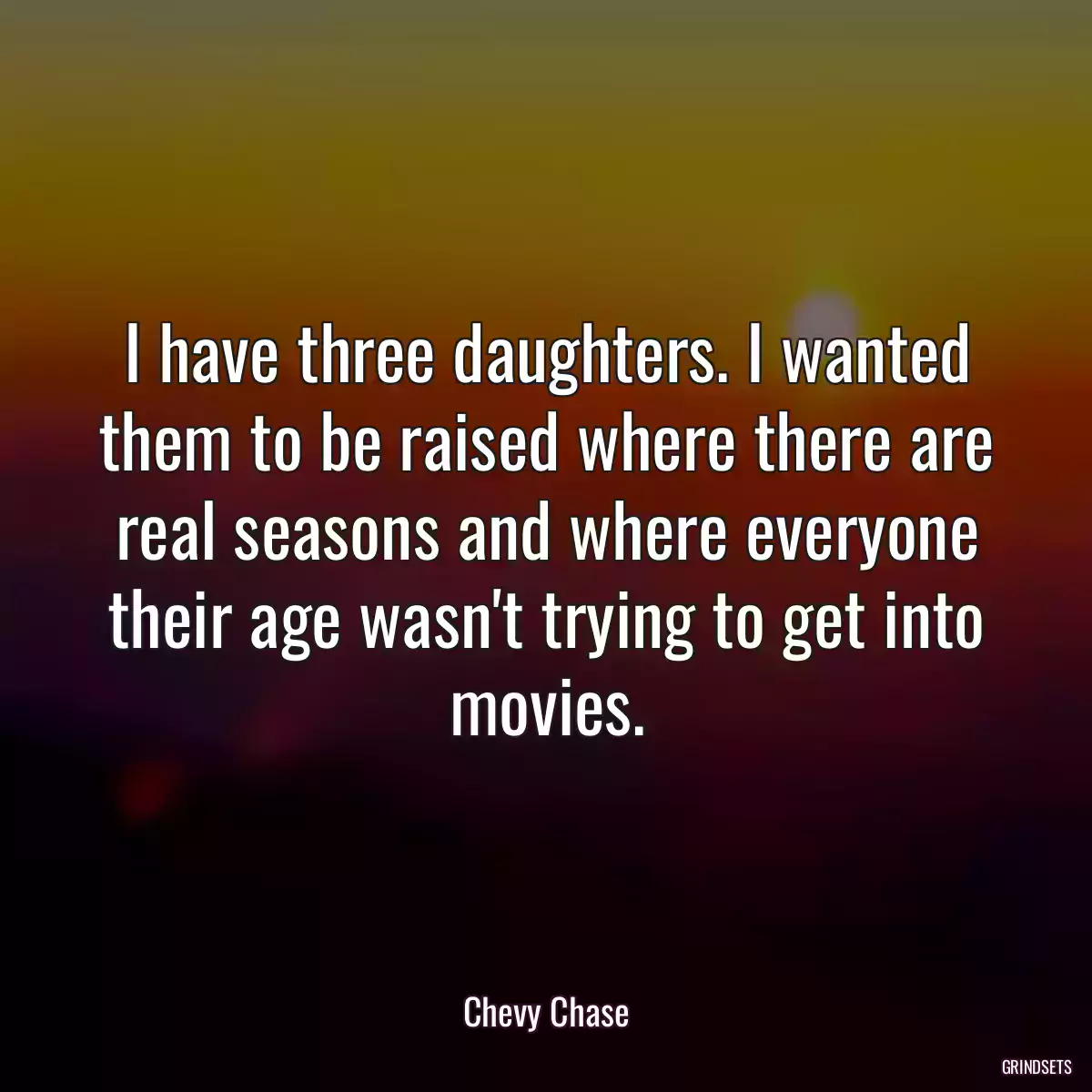 I have three daughters. I wanted them to be raised where there are real seasons and where everyone their age wasn\'t trying to get into movies.