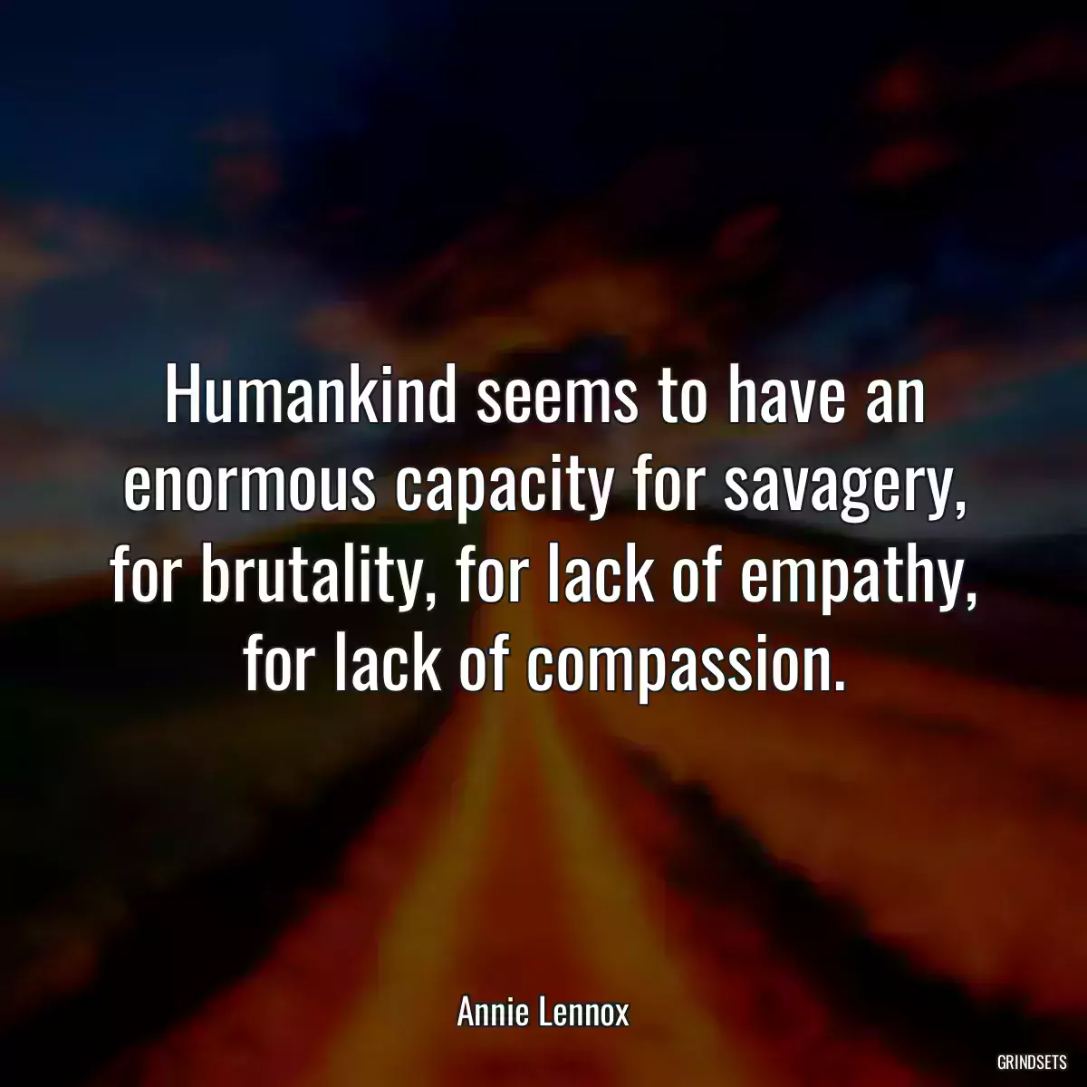 Humankind seems to have an enormous capacity for savagery, for brutality, for lack of empathy, for lack of compassion.