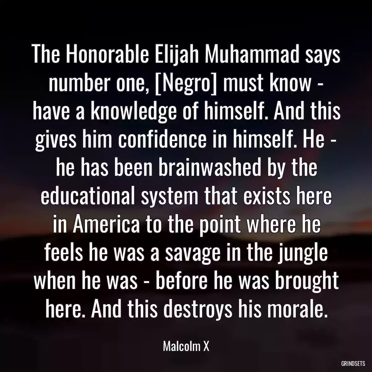 The Honorable Elijah Muhammad says number one, [Negro] must know - have a knowledge of himself. And this gives him confidence in himself. He - he has been brainwashed by the educational system that exists here in America to the point where he feels he was a savage in the jungle when he was - before he was brought here. And this destroys his morale.