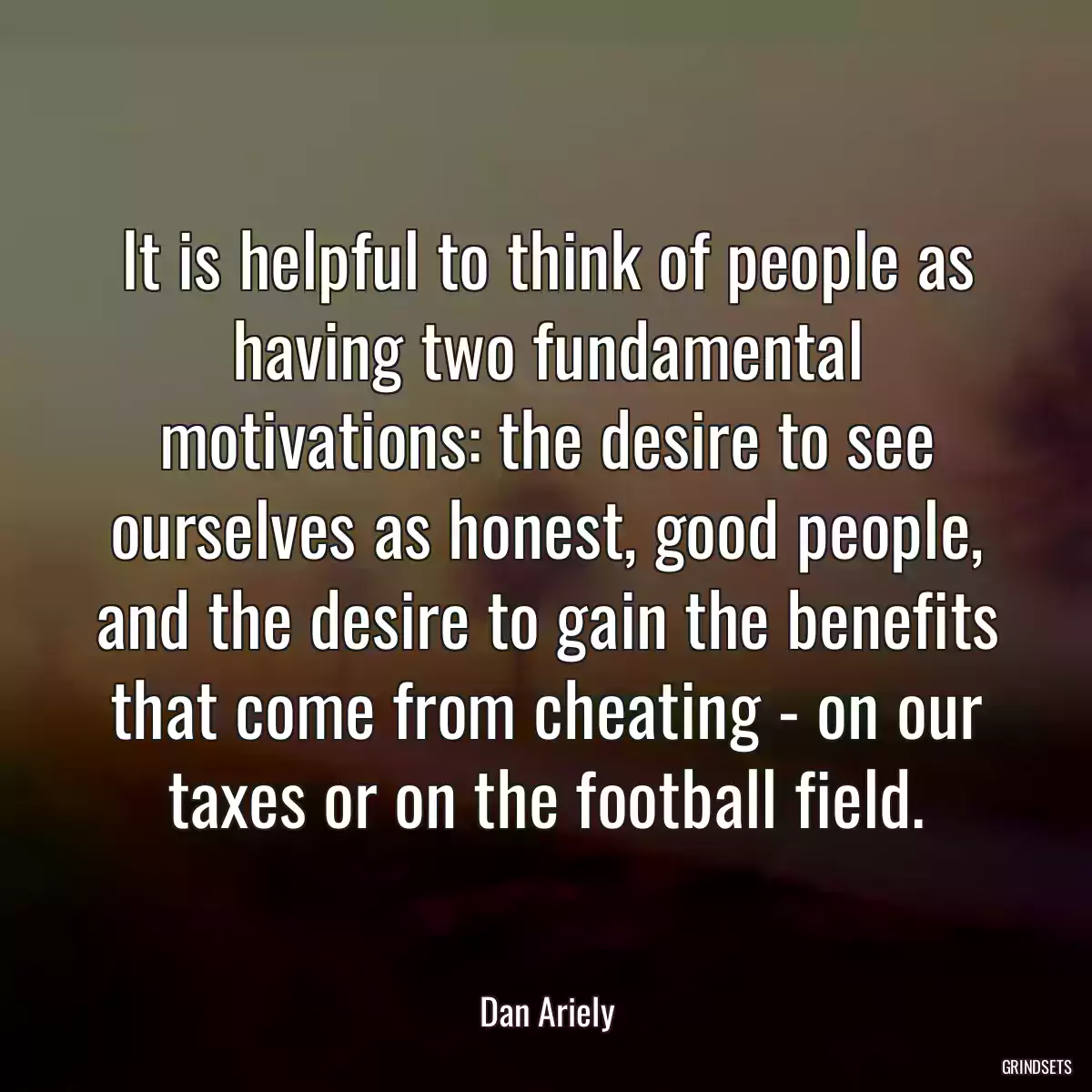 It is helpful to think of people as having two fundamental motivations: the desire to see ourselves as honest, good people, and the desire to gain the benefits that come from cheating - on our taxes or on the football field.