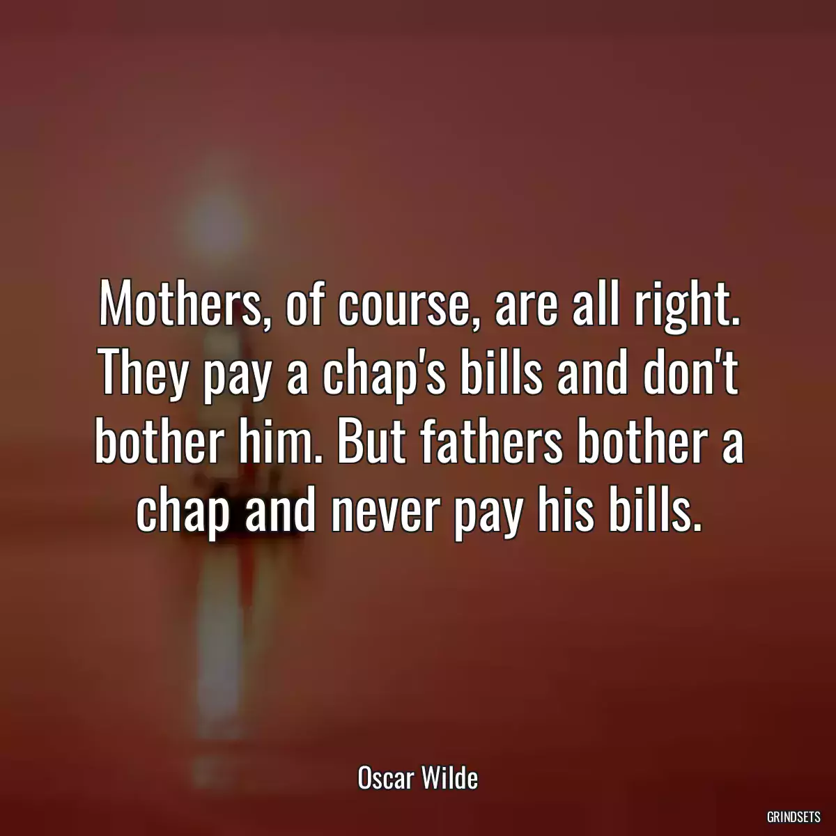 Mothers, of course, are all right. They pay a chap\'s bills and don\'t bother him. But fathers bother a chap and never pay his bills.