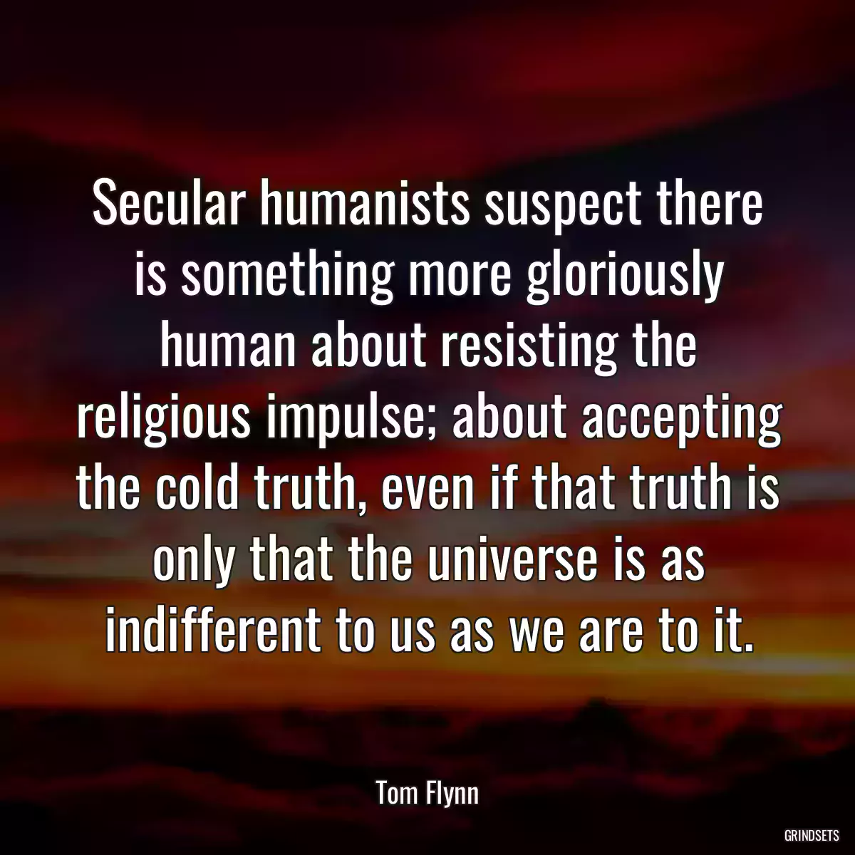 Secular humanists suspect there is something more gloriously human about resisting the religious impulse; about accepting the cold truth, even if that truth is only that the universe is as indifferent to us as we are to it.