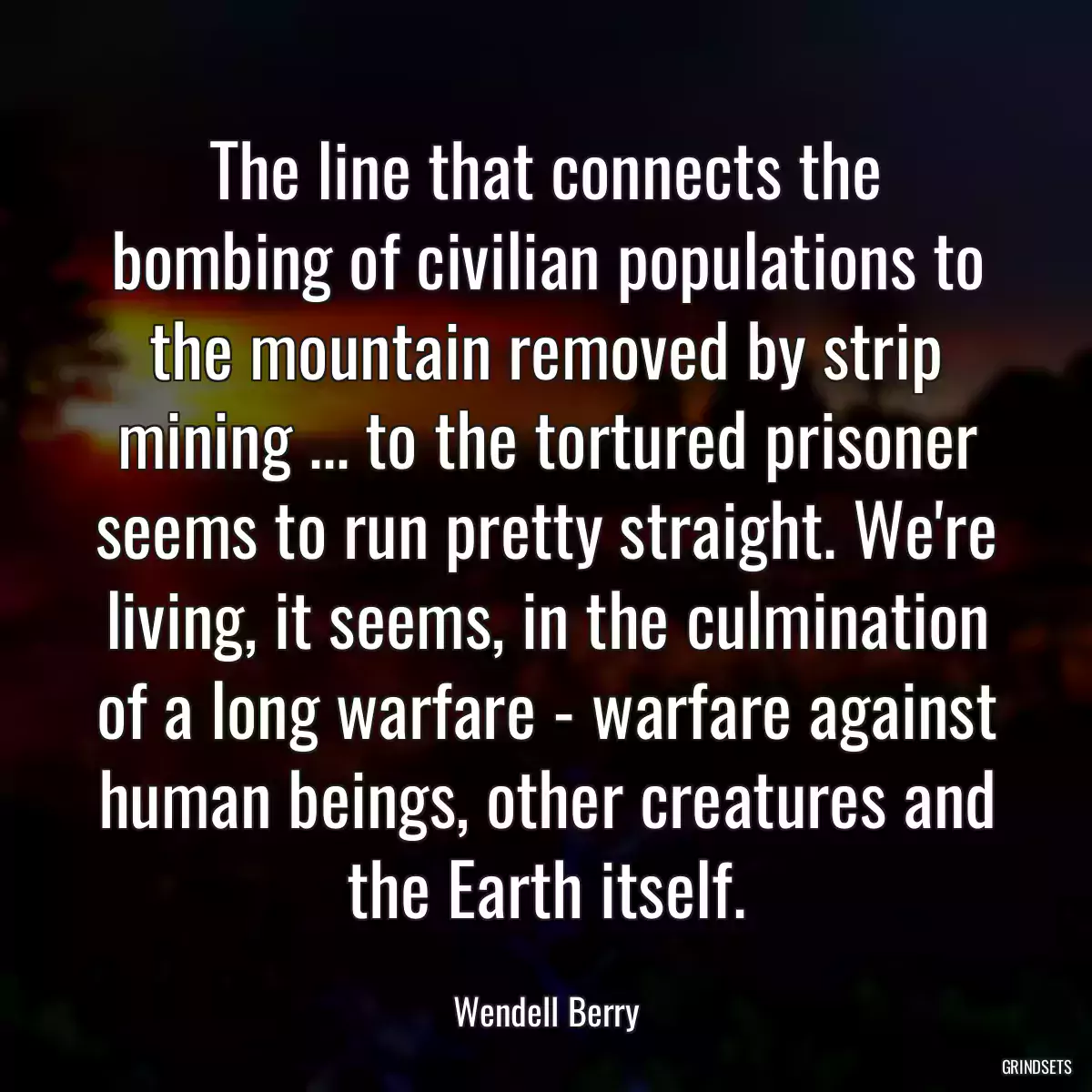 The line that connects the bombing of civilian populations to the mountain removed by strip mining ... to the tortured prisoner seems to run pretty straight. We\'re living, it seems, in the culmination of a long warfare - warfare against human beings, other creatures and the Earth itself.