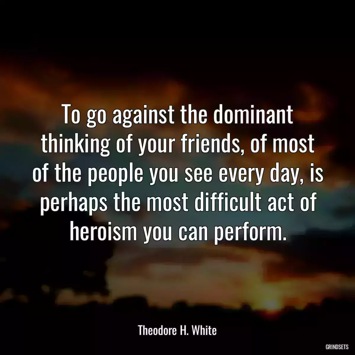 To go against the dominant thinking of your friends, of most of the people you see every day, is perhaps the most difficult act of heroism you can perform.