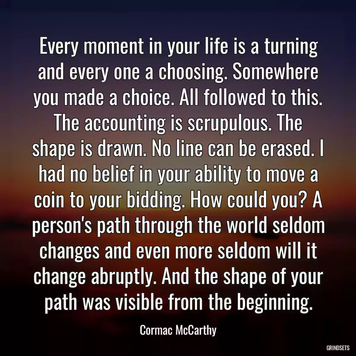 Every moment in your life is a turning and every one a choosing. Somewhere you made a choice. All followed to this. The accounting is scrupulous. The shape is drawn. No line can be erased. I had no belief in your ability to move a coin to your bidding. How could you? A person\'s path through the world seldom changes and even more seldom will it change abruptly. And the shape of your path was visible from the beginning.