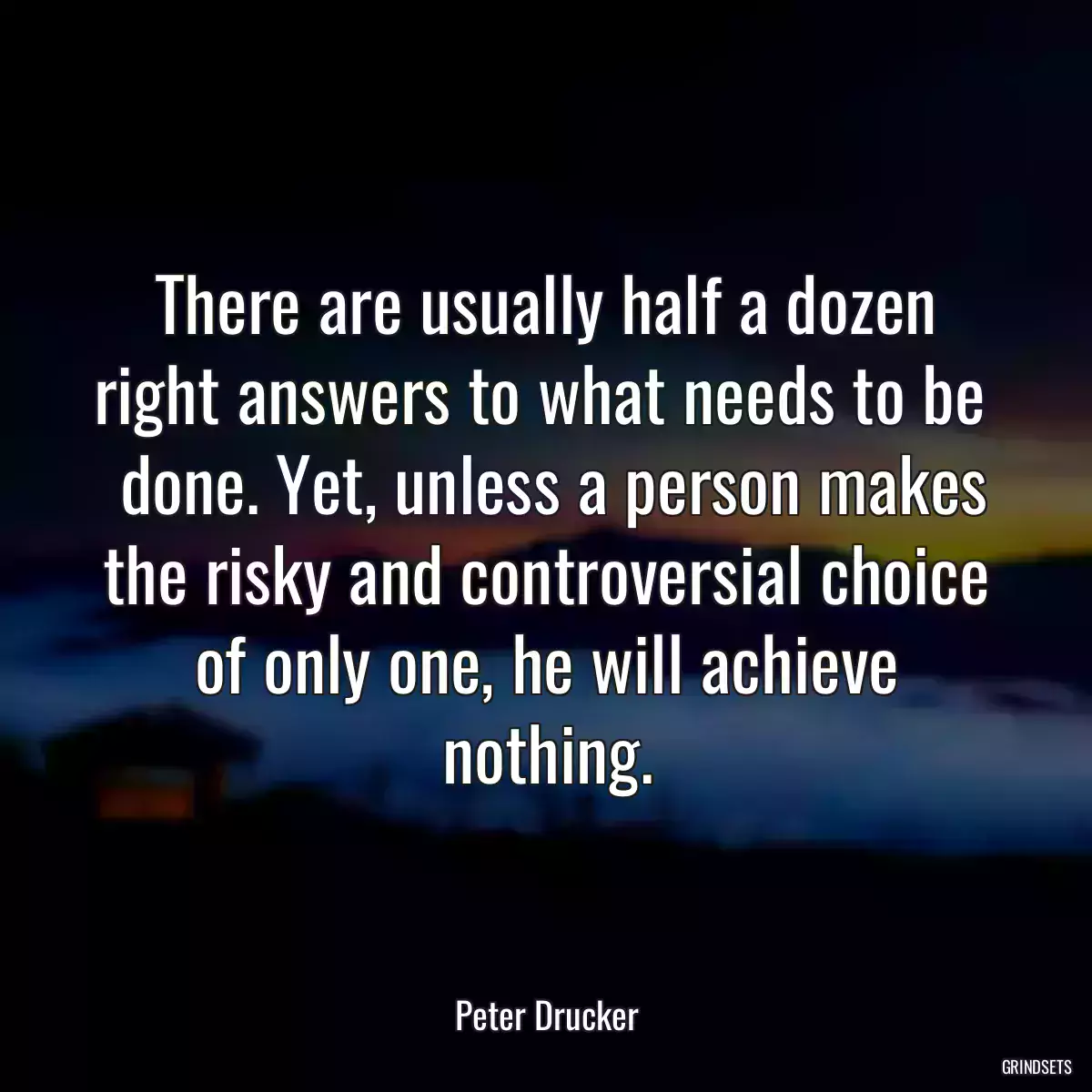 There are usually half a dozen right answers to what needs to be 
 done. Yet, unless a person makes the risky and controversial choice of only one, he will achieve nothing.