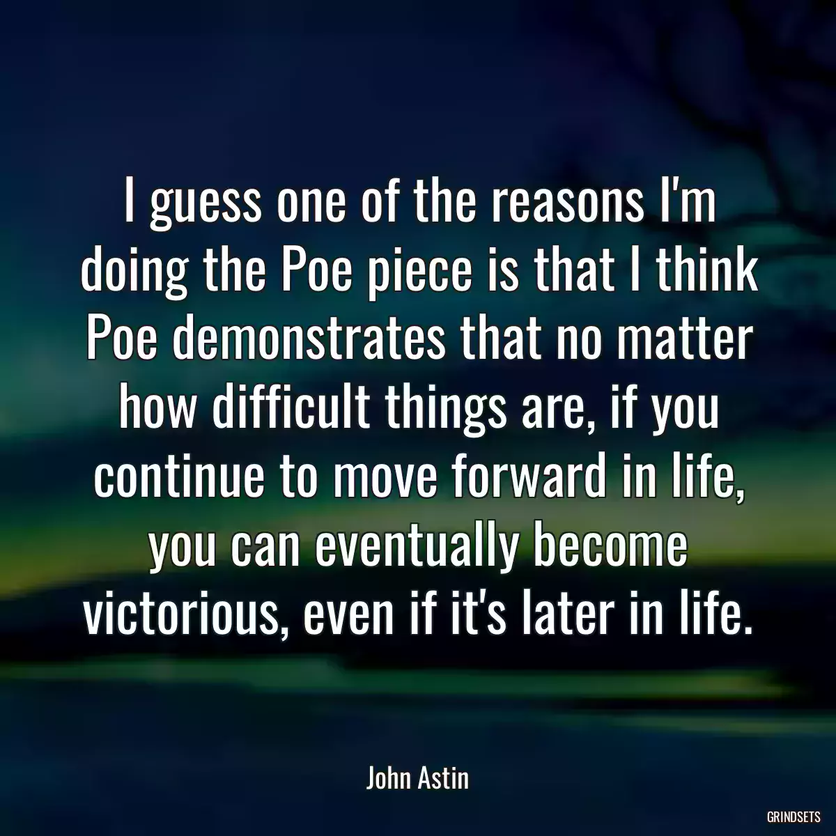 I guess one of the reasons I\'m doing the Poe piece is that I think Poe demonstrates that no matter how difficult things are, if you continue to move forward in life, you can eventually become victorious, even if it\'s later in life.