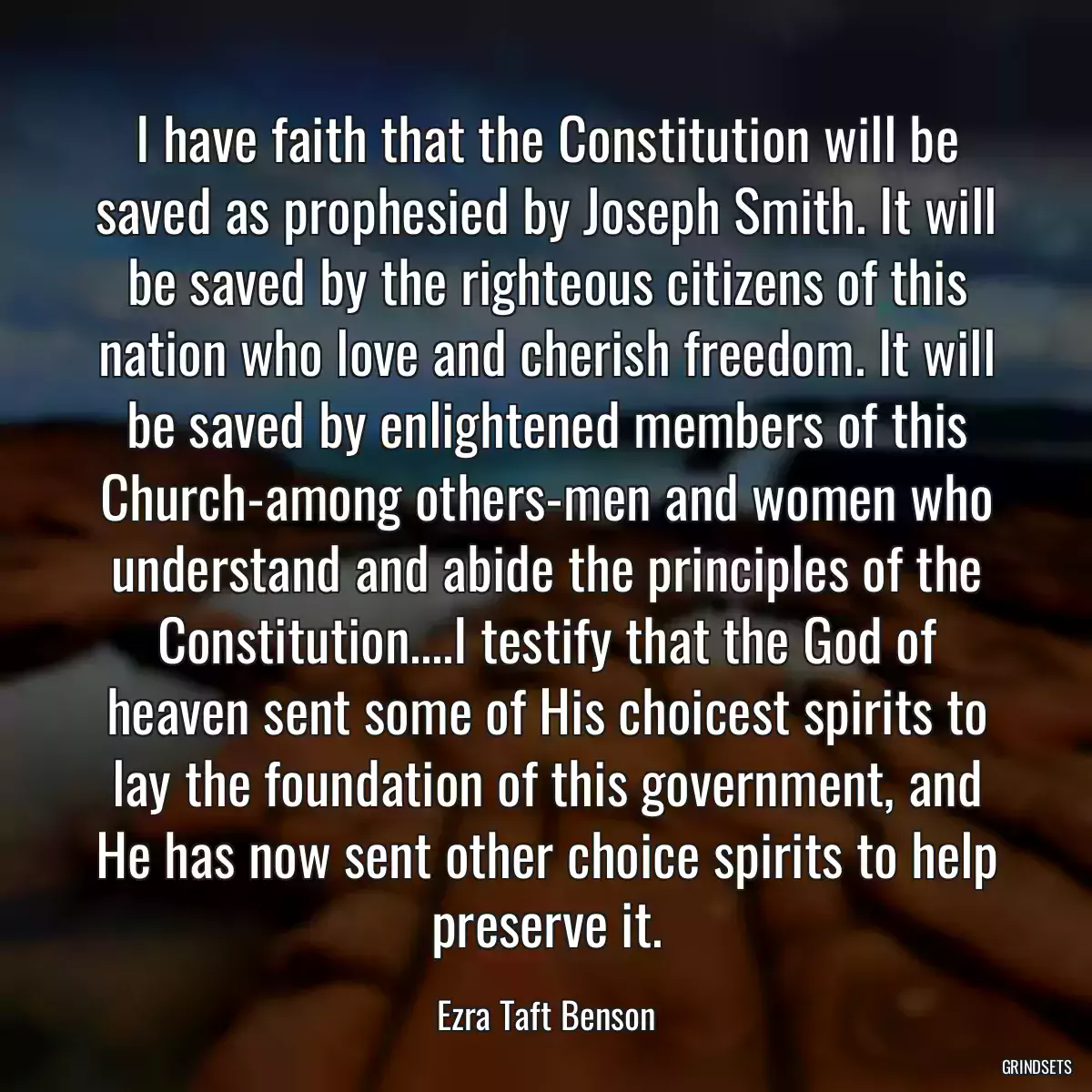 I have faith that the Constitution will be saved as prophesied by Joseph Smith. It will be saved by the righteous citizens of this nation who love and cherish freedom. It will be saved by enlightened members of this Church-among others-men and women who understand and abide the principles of the Constitution....I testify that the God of heaven sent some of His choicest spirits to lay the foundation of this government, and He has now sent other choice spirits to help preserve it.