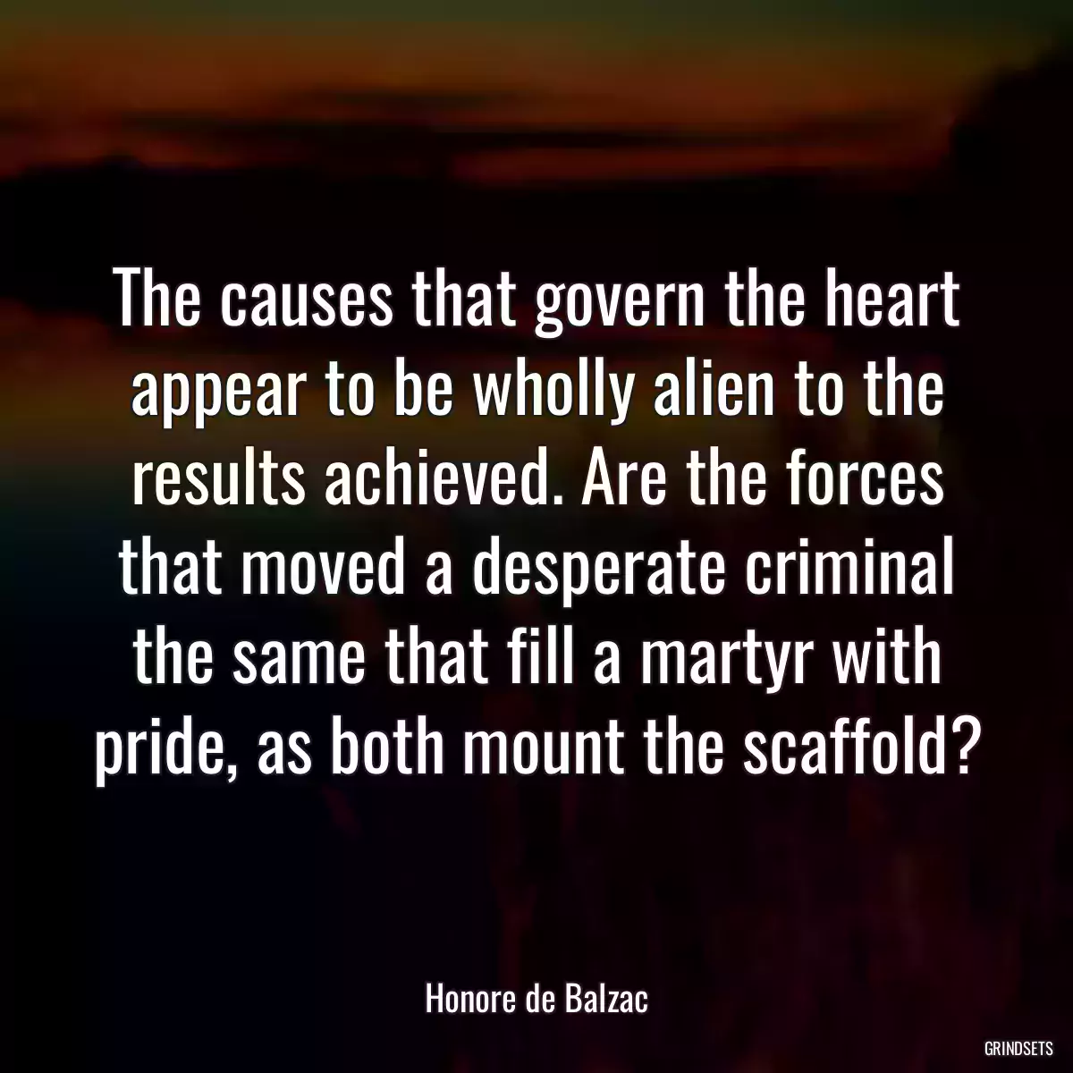 The causes that govern the heart appear to be wholly alien to the results achieved. Are the forces that moved a desperate criminal the same that fill a martyr with pride, as both mount the scaffold?