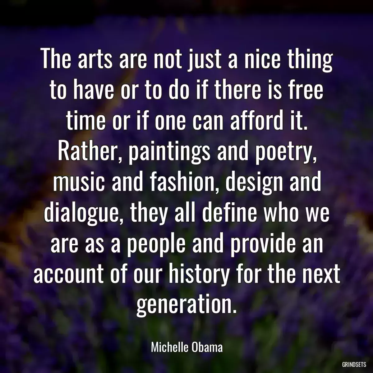 The arts are not just a nice thing to have or to do if there is free time or if one can afford it. Rather, paintings and poetry, music and fashion, design and dialogue, they all define who we are as a people and provide an account of our history for the next generation.