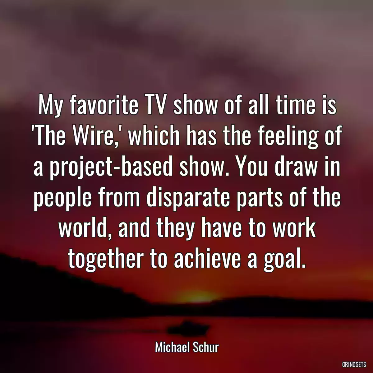 My favorite TV show of all time is \'The Wire,\' which has the feeling of a project-based show. You draw in people from disparate parts of the world, and they have to work together to achieve a goal.