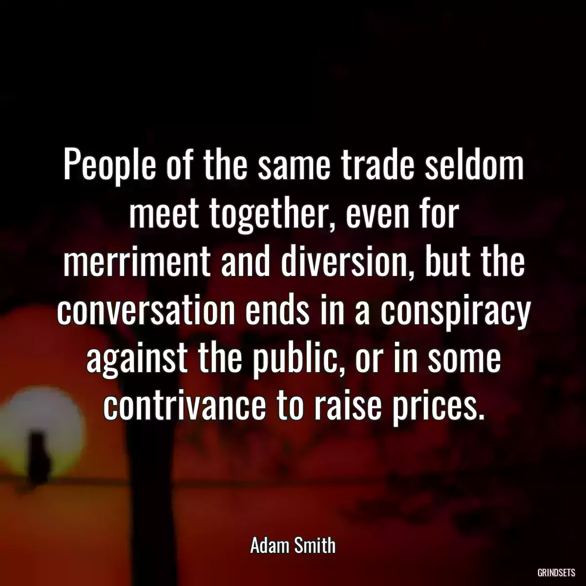 People of the same trade seldom meet together, even for merriment and diversion, but the conversation ends in a conspiracy against the public, or in some contrivance to raise prices.