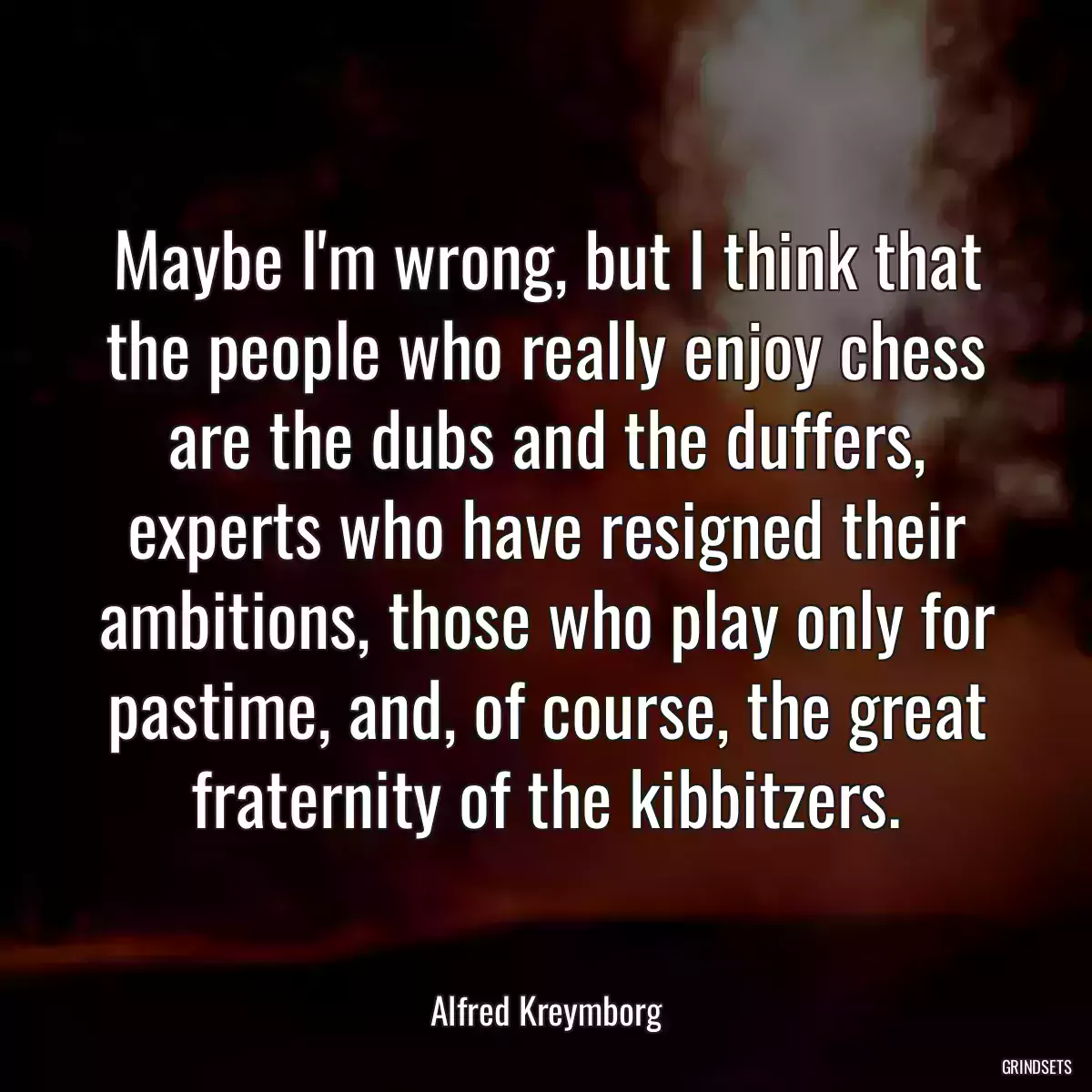 Maybe I\'m wrong, but I think that the people who really enjoy chess are the dubs and the duffers, experts who have resigned their ambitions, those who play only for pastime, and, of course, the great fraternity of the kibbitzers.