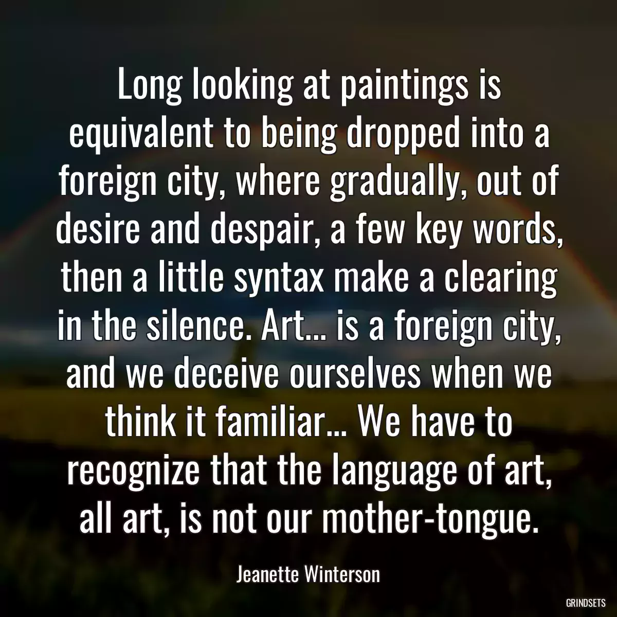 Long looking at paintings is equivalent to being dropped into a foreign city, where gradually, out of desire and despair, a few key words, then a little syntax make a clearing in the silence. Art... is a foreign city, and we deceive ourselves when we think it familiar... We have to recognize that the language of art, all art, is not our mother-tongue.