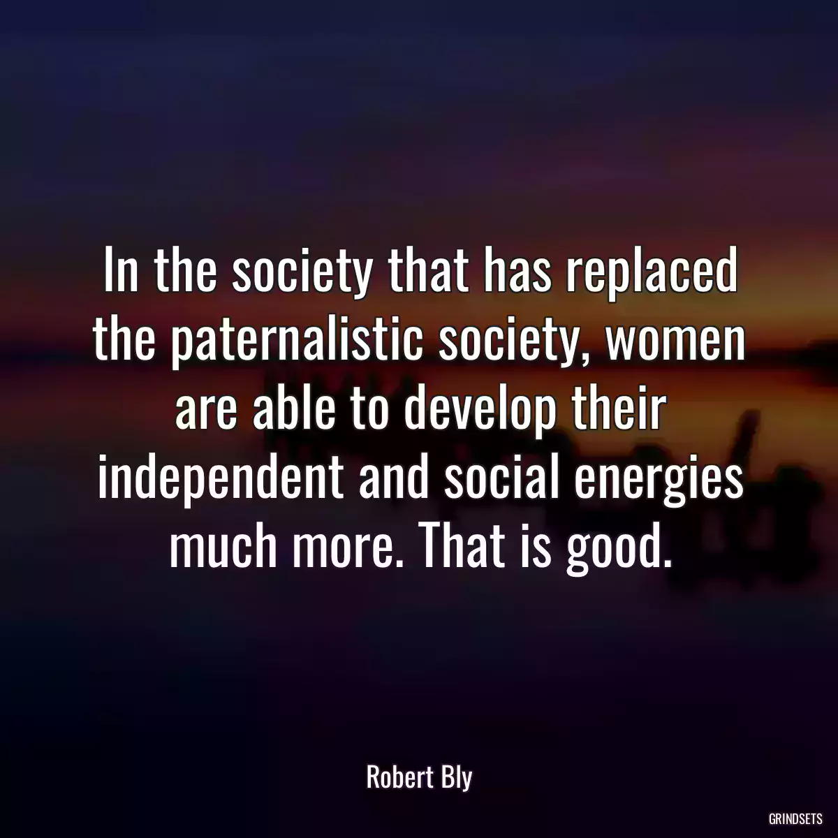 In the society that has replaced the paternalistic society, women are able to develop their independent and social energies much more. That is good.