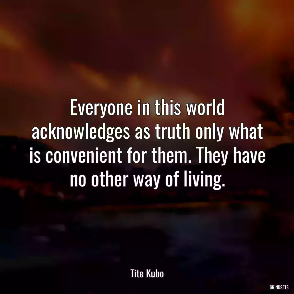 Everyone in this world acknowledges as truth only what is convenient for them. They have no other way of living.