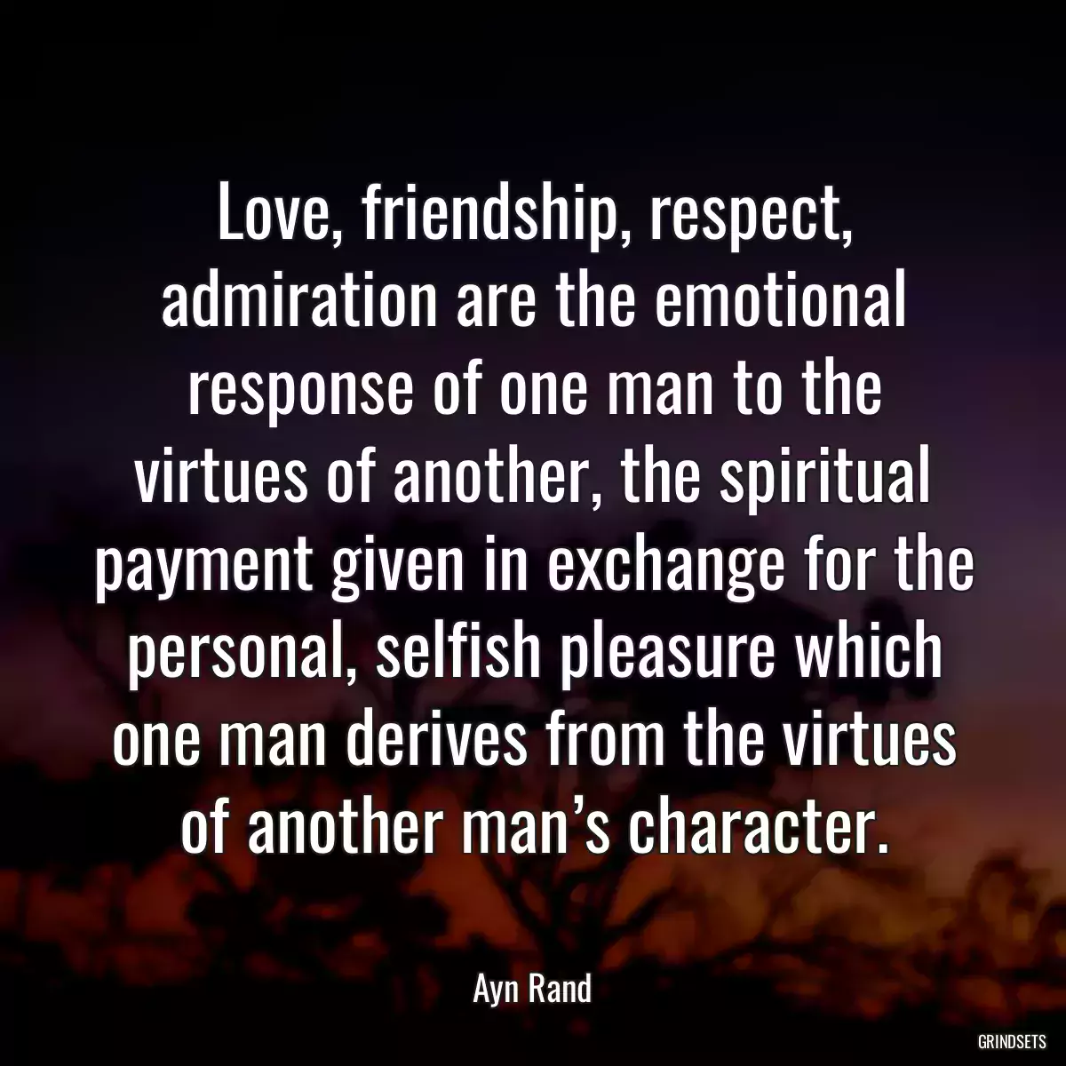 Love, friendship, respect, admiration are the emotional response of one man to the virtues of another, the spiritual payment given in exchange for the personal, selfish pleasure which one man derives from the virtues of another man’s character.