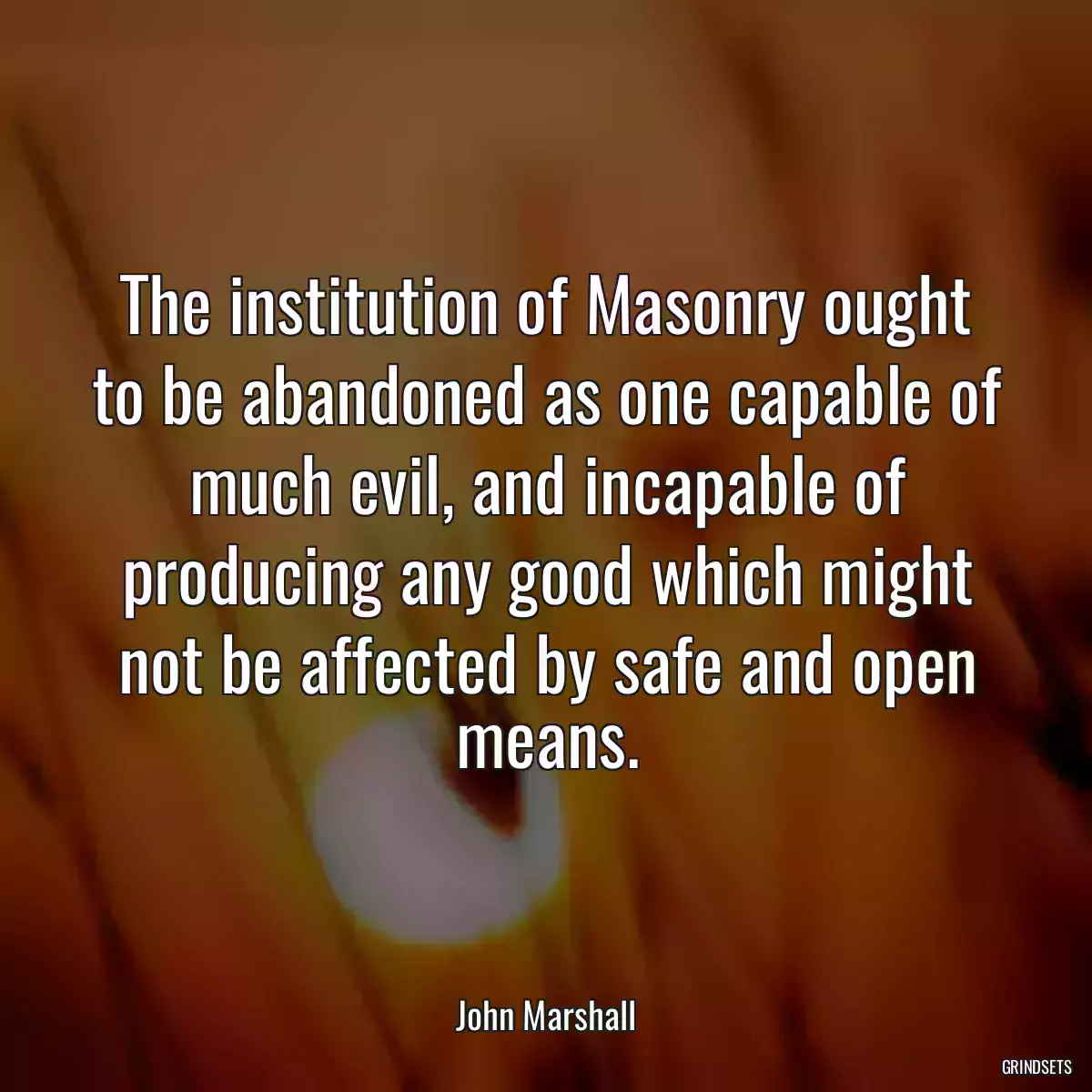 The institution of Masonry ought to be abandoned as one capable of much evil, and incapable of producing any good which might not be affected by safe and open means.