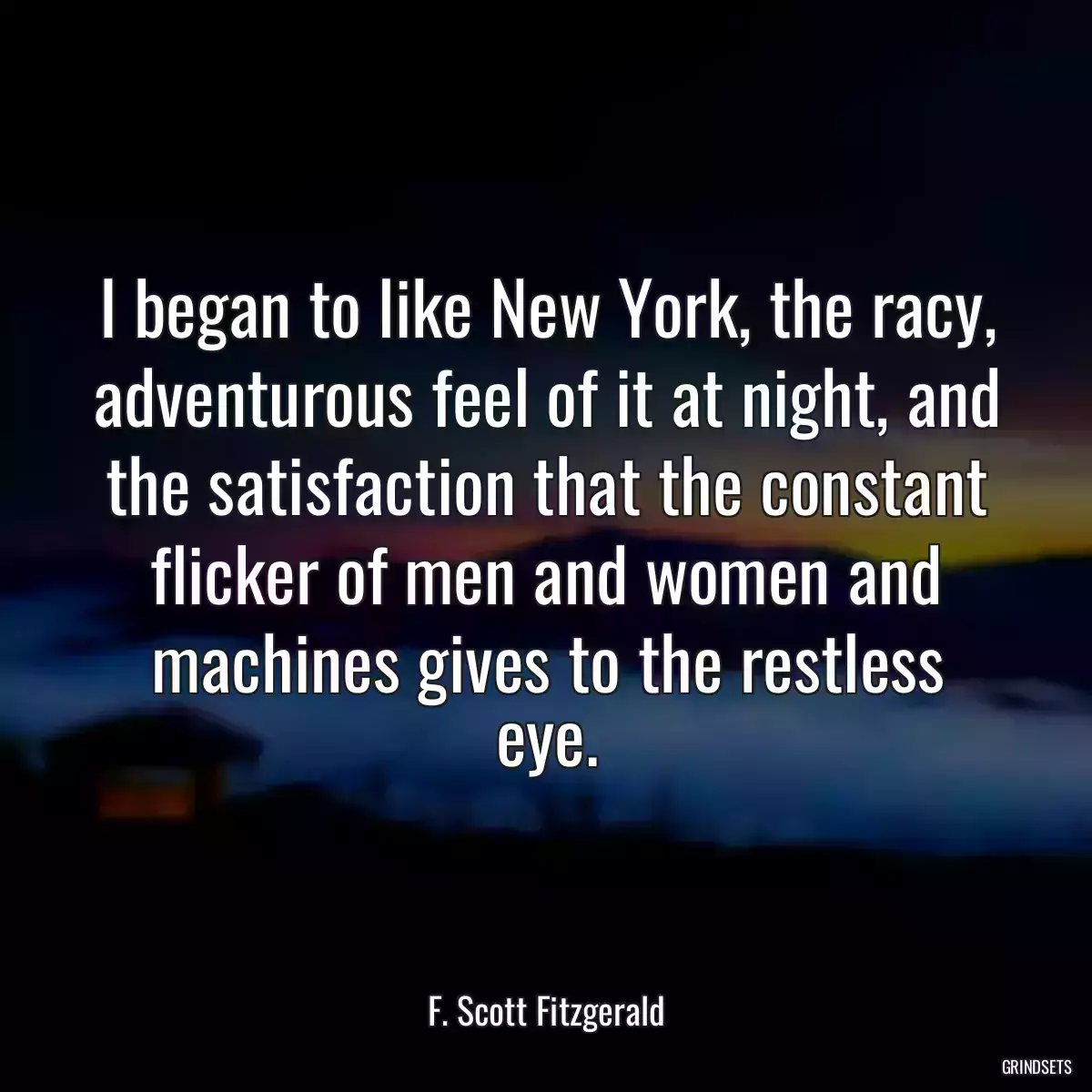 I began to like New York, the racy, adventurous feel of it at night, and the satisfaction that the constant flicker of men and women and machines gives to the restless eye.