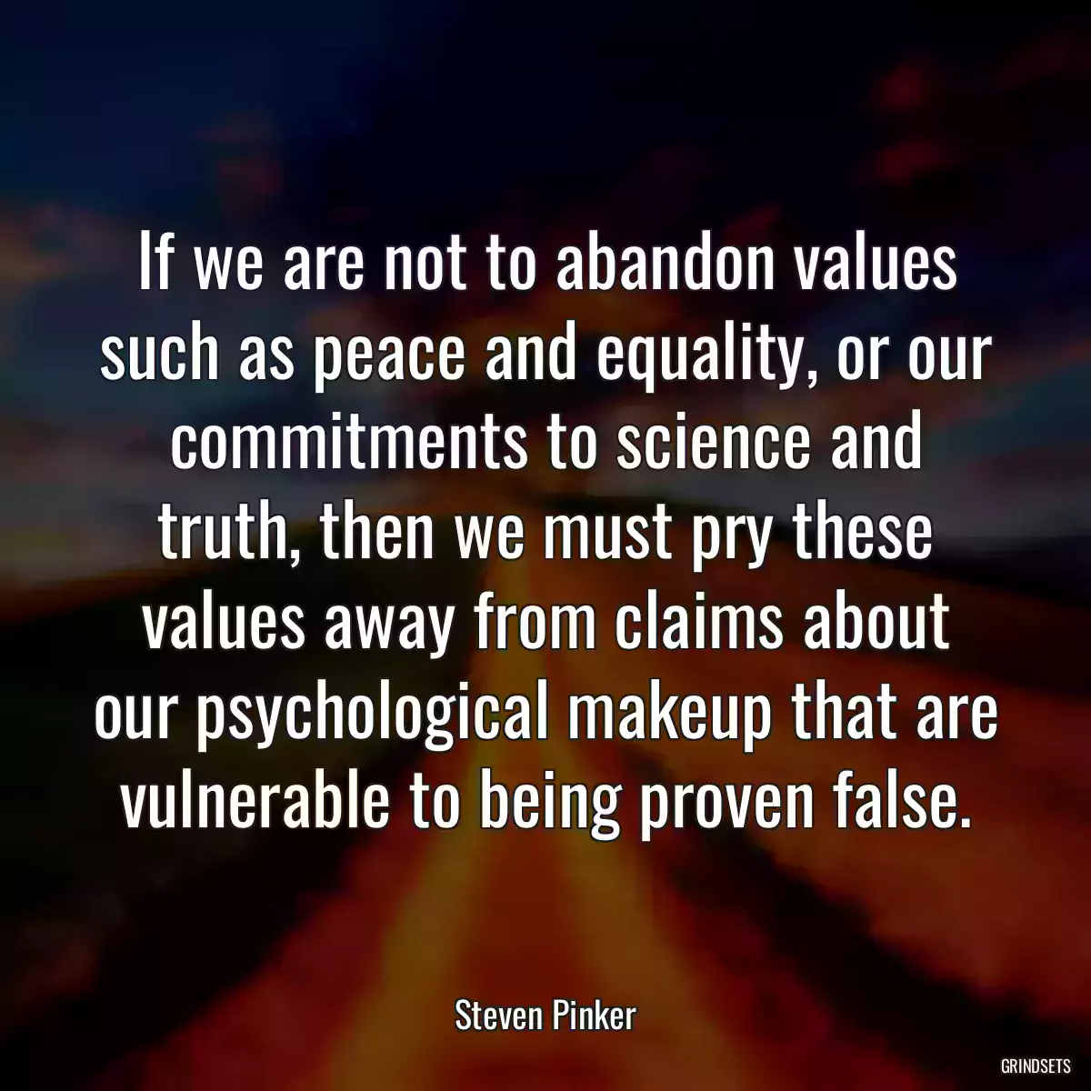 If we are not to abandon values such as peace and equality, or our commitments to science and truth, then we must pry these values away from claims about our psychological makeup that are vulnerable to being proven false.