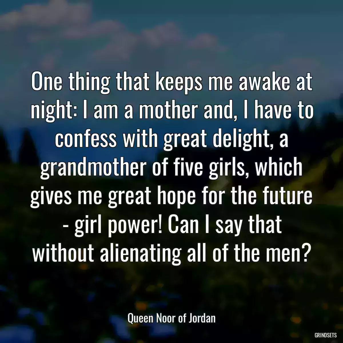 One thing that keeps me awake at night: I am a mother and, I have to confess with great delight, a grandmother of five girls, which gives me great hope for the future - girl power! Can I say that without alienating all of the men?