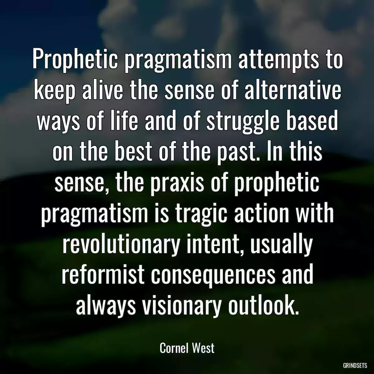 Prophetic pragmatism attempts to keep alive the sense of alternative ways of life and of struggle based on the best of the past. In this sense, the praxis of prophetic pragmatism is tragic action with revolutionary intent, usually reformist consequences and always visionary outlook.