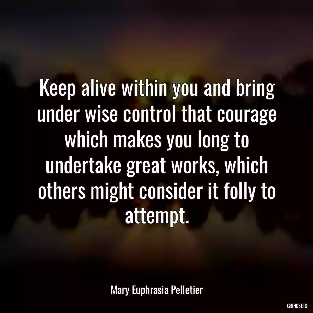 Keep alive within you and bring under wise control that courage which makes you long to undertake great works, which others might consider it folly to attempt.