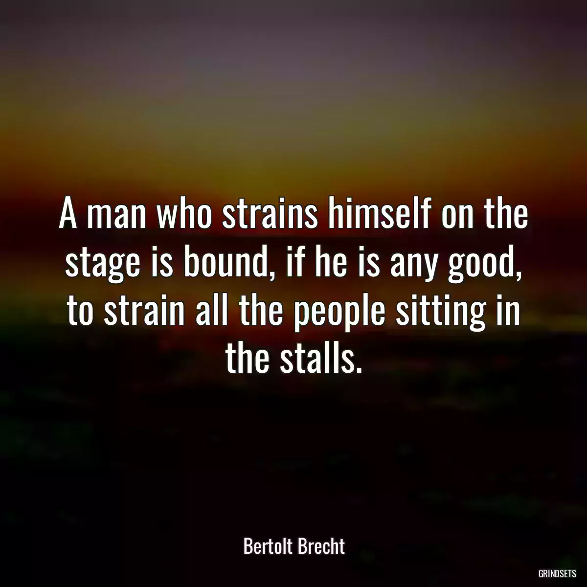 A man who strains himself on the stage is bound, if he is any good, to strain all the people sitting in the stalls.