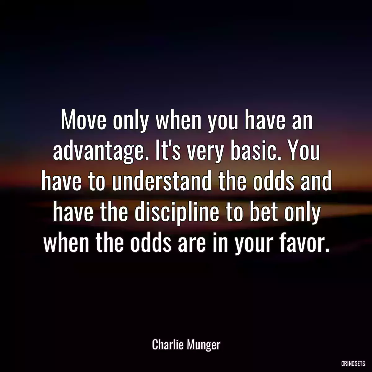 Move only when you have an advantage. It\'s very basic. You have to understand the odds and have the discipline to bet only when the odds are in your favor.