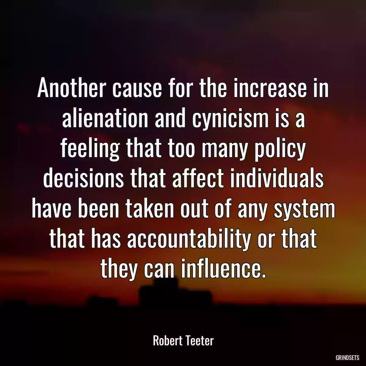 Another cause for the increase in alienation and cynicism is a feeling that too many policy decisions that affect individuals have been taken out of any system that has accountability or that they can influence.