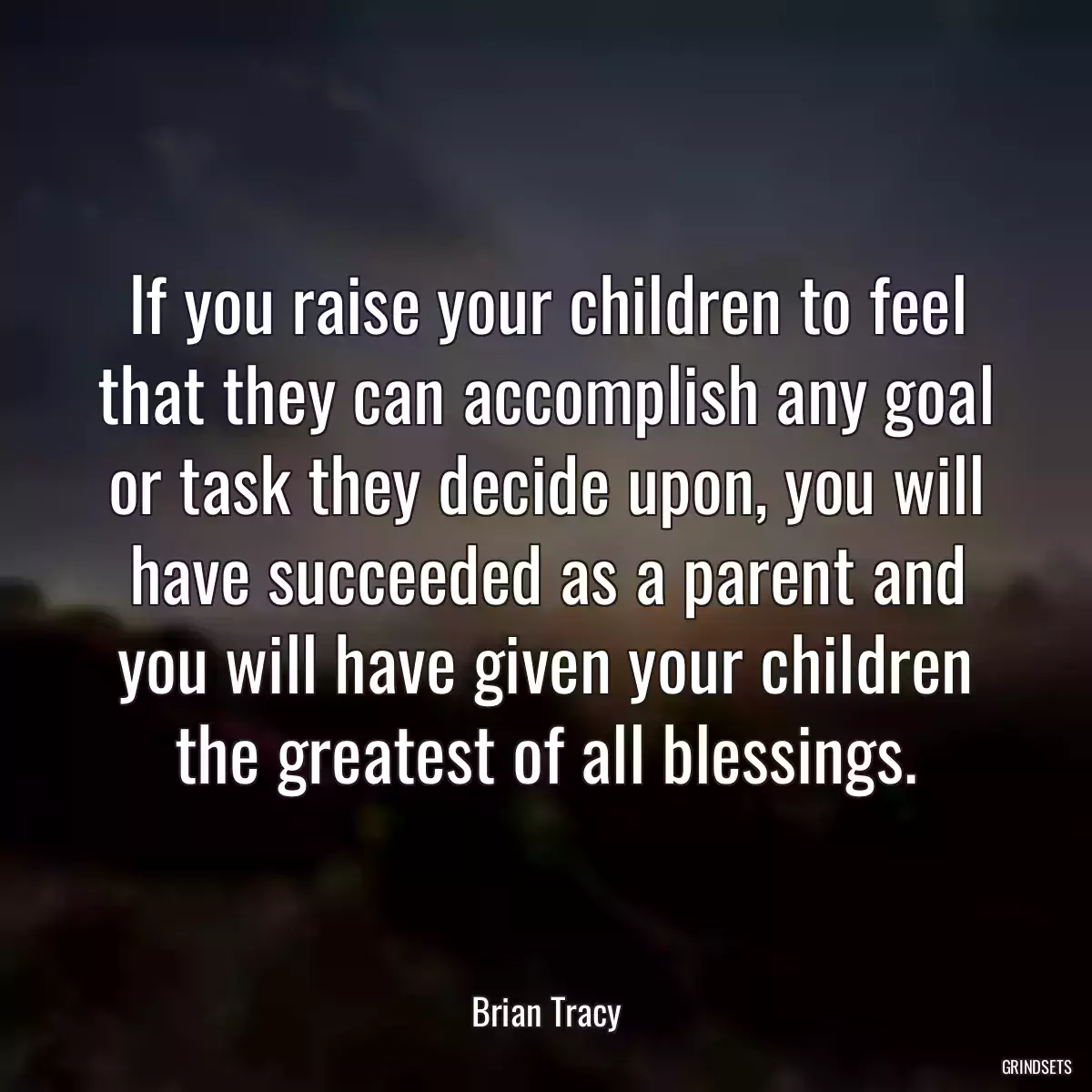 If you raise your children to feel that they can accomplish any goal or task they decide upon, you will have succeeded as a parent and you will have given your children the greatest of all blessings.