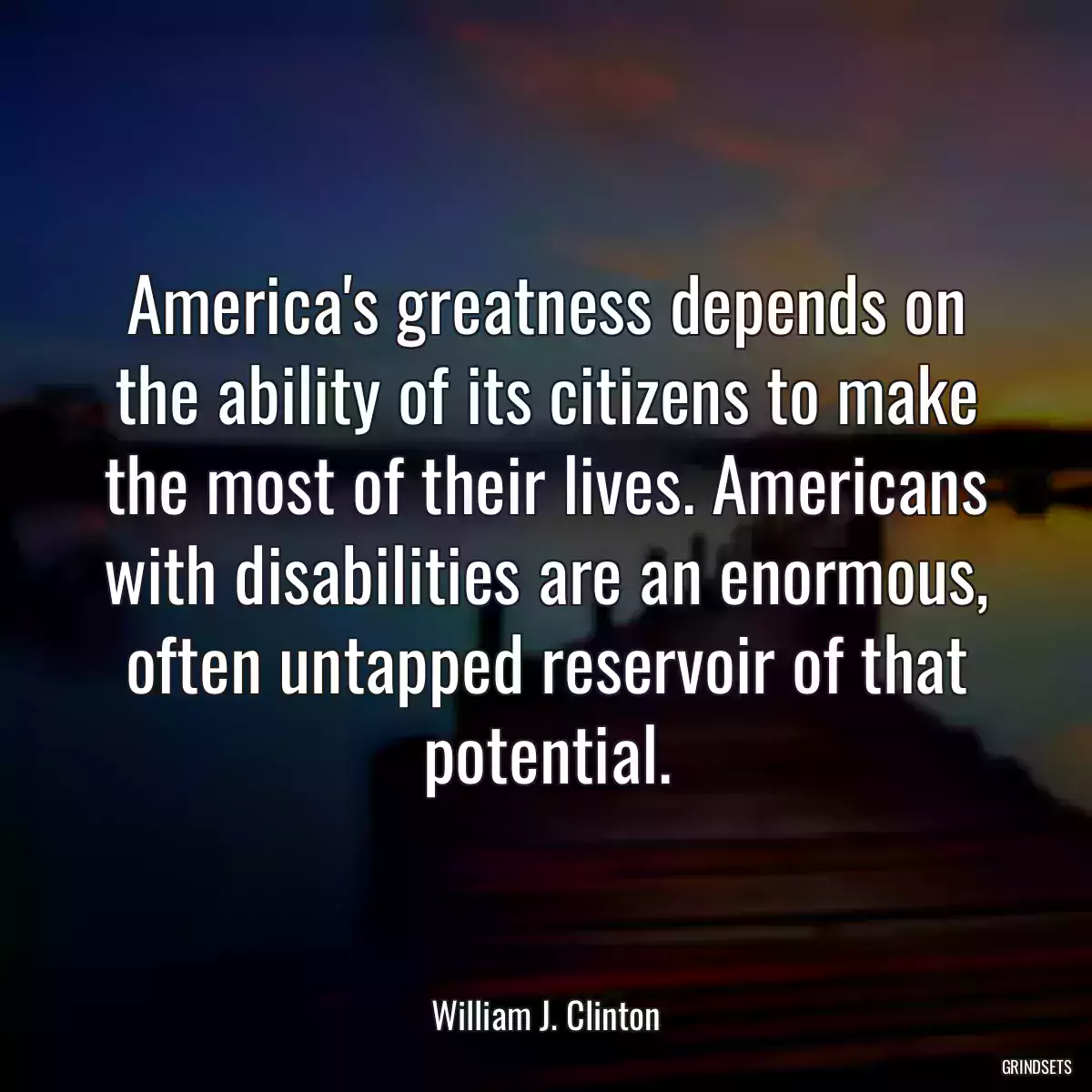 America\'s greatness depends on the ability of its citizens to make the most of their lives. Americans with disabilities are an enormous, often untapped reservoir of that potential.