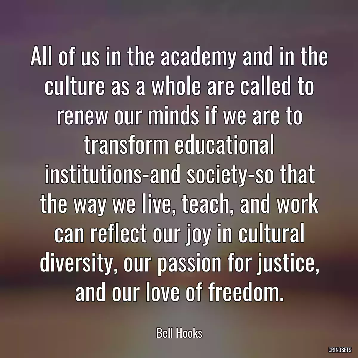 All of us in the academy and in the culture as a whole are called to renew our minds if we are to transform educational institutions-and society-so that the way we live, teach, and work can reflect our joy in cultural diversity, our passion for justice, and our love of freedom.