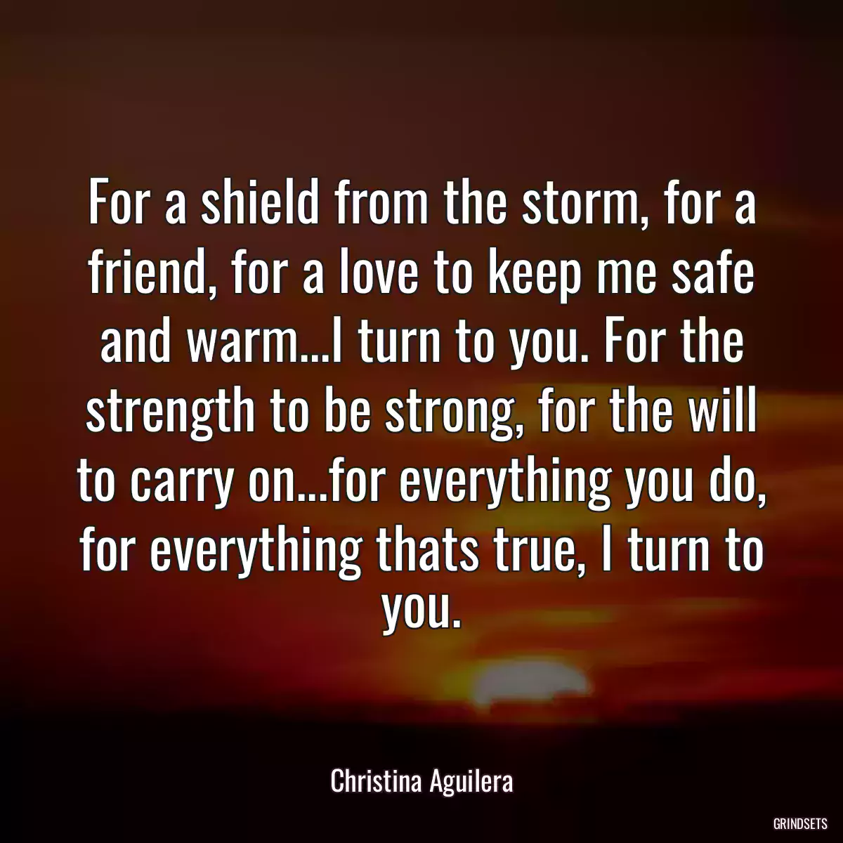 For a shield from the storm, for a friend, for a love to keep me safe and warm...I turn to you. For the strength to be strong, for the will to carry on...for everything you do, for everything thats true, I turn to you.