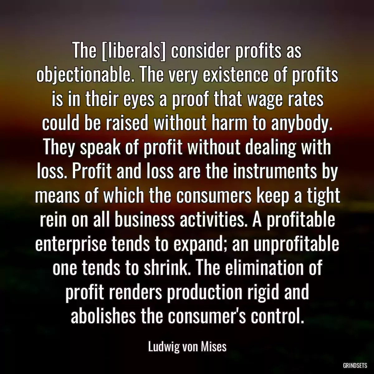 The [liberals] consider profits as objectionable. The very existence of profits is in their eyes a proof that wage rates could be raised without harm to anybody. They speak of profit without dealing with loss. Profit and loss are the instruments by means of which the consumers keep a tight rein on all business activities. A profitable enterprise tends to expand; an unprofitable one tends to shrink. The elimination of profit renders production rigid and abolishes the consumer\'s control.