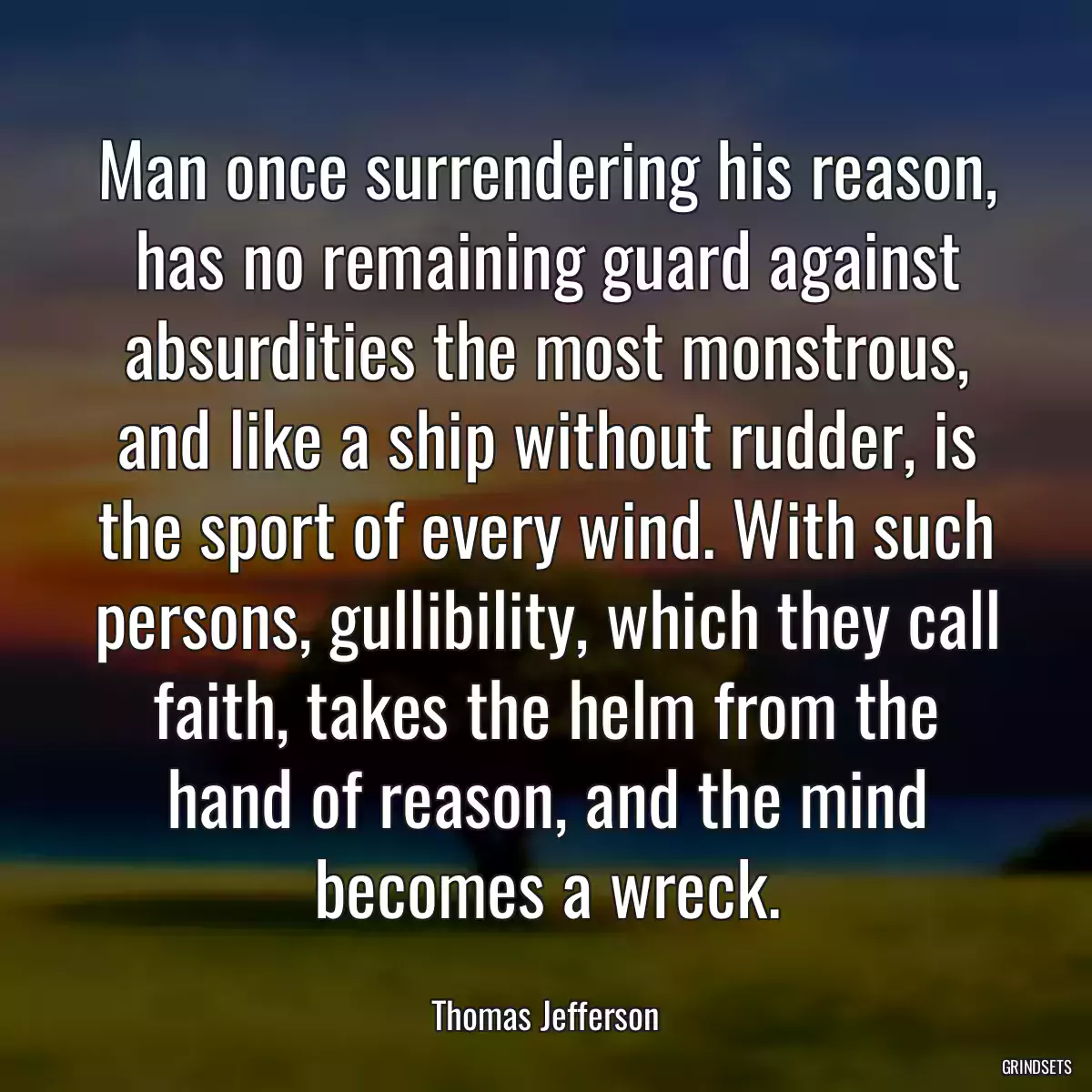 Man once surrendering his reason, has no remaining guard against absurdities the most monstrous, and like a ship without rudder, is the sport of every wind. With such persons, gullibility, which they call faith, takes the helm from the hand of reason, and the mind becomes a wreck.