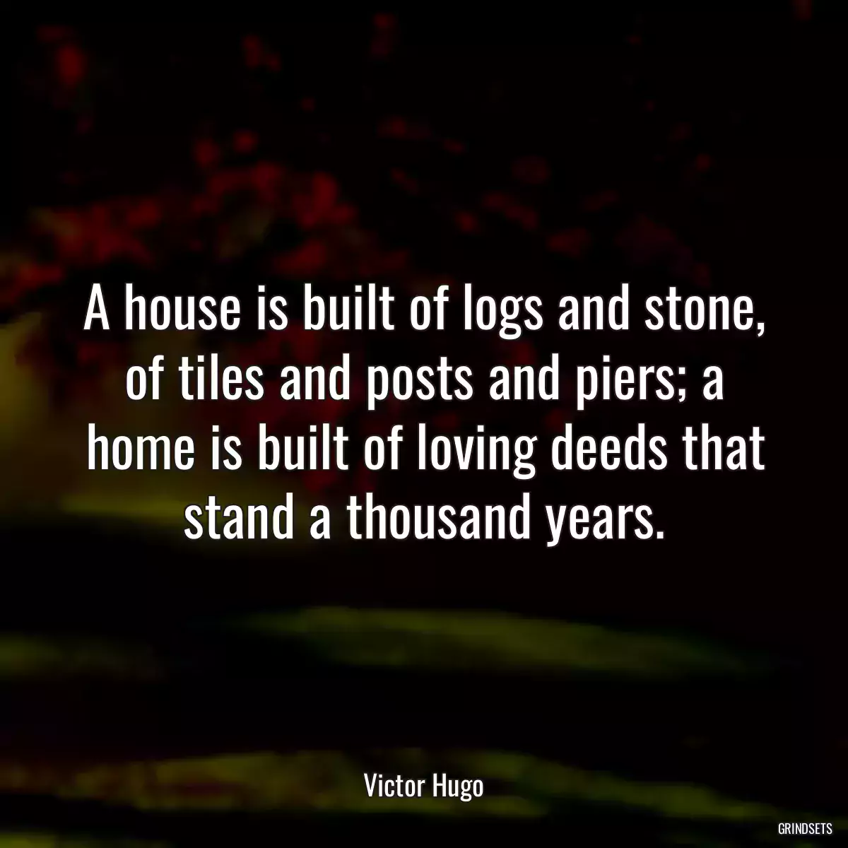 A house is built of logs and stone, of tiles and posts and piers; a home is built of loving deeds that stand a thousand years.