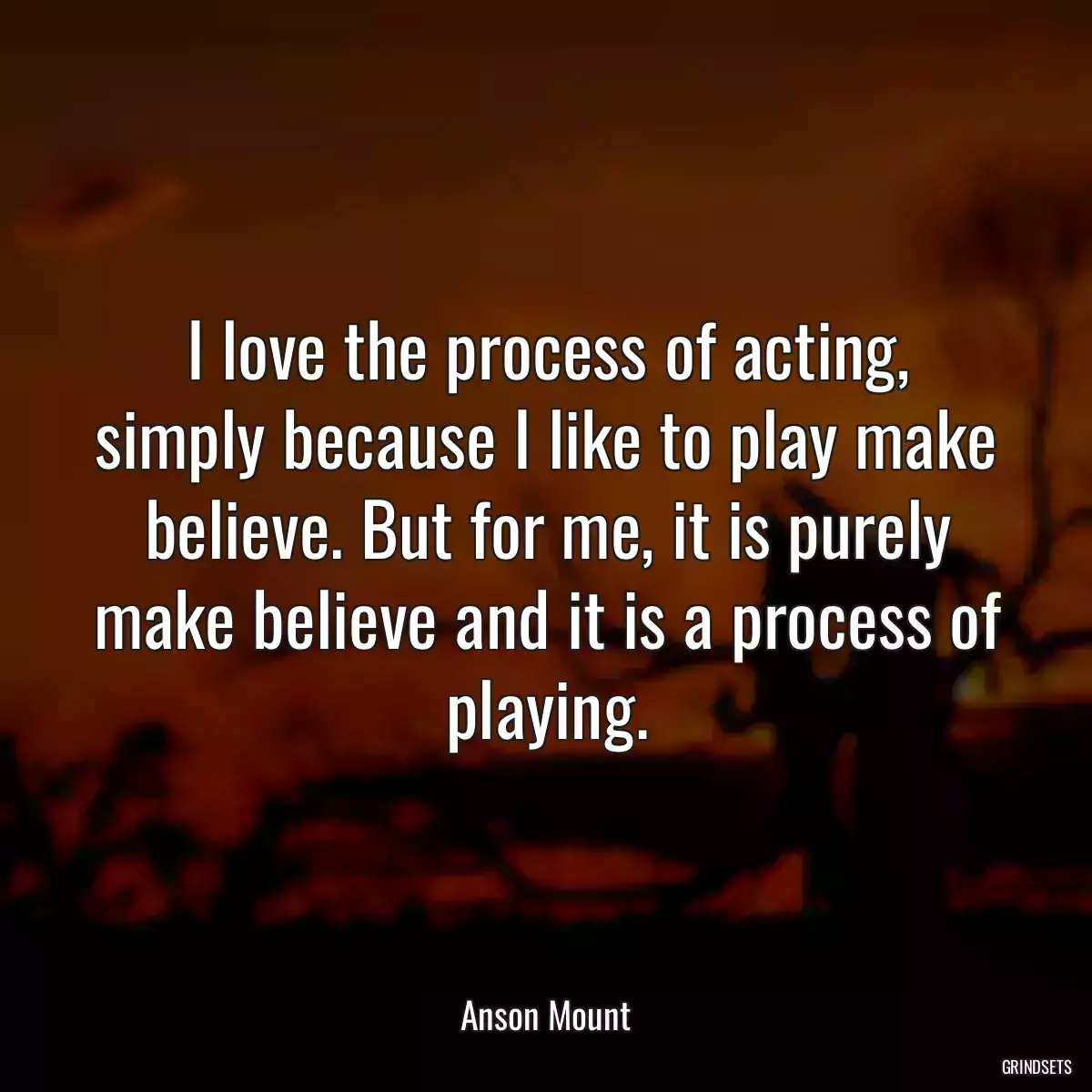 I love the process of acting, simply because I like to play make believe. But for me, it is purely make believe and it is a process of playing.