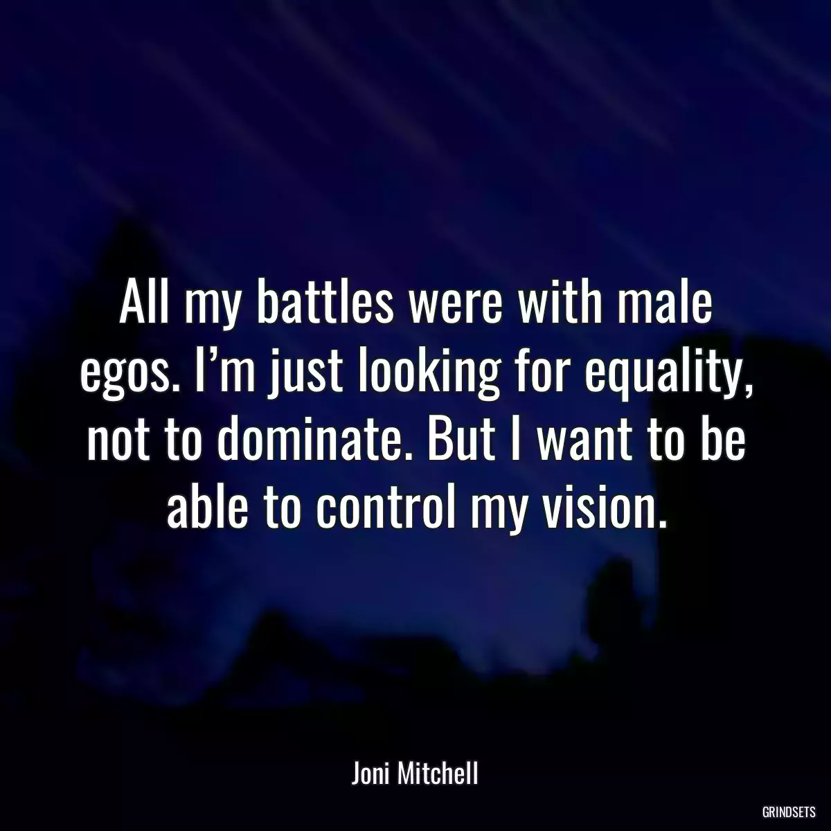 All my battles were with male egos. I’m just looking for equality, not to dominate. But I want to be able to control my vision.