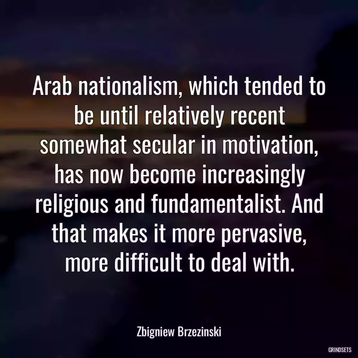 Arab nationalism, which tended to be until relatively recent somewhat secular in motivation, has now become increasingly religious and fundamentalist. And that makes it more pervasive, more difficult to deal with.